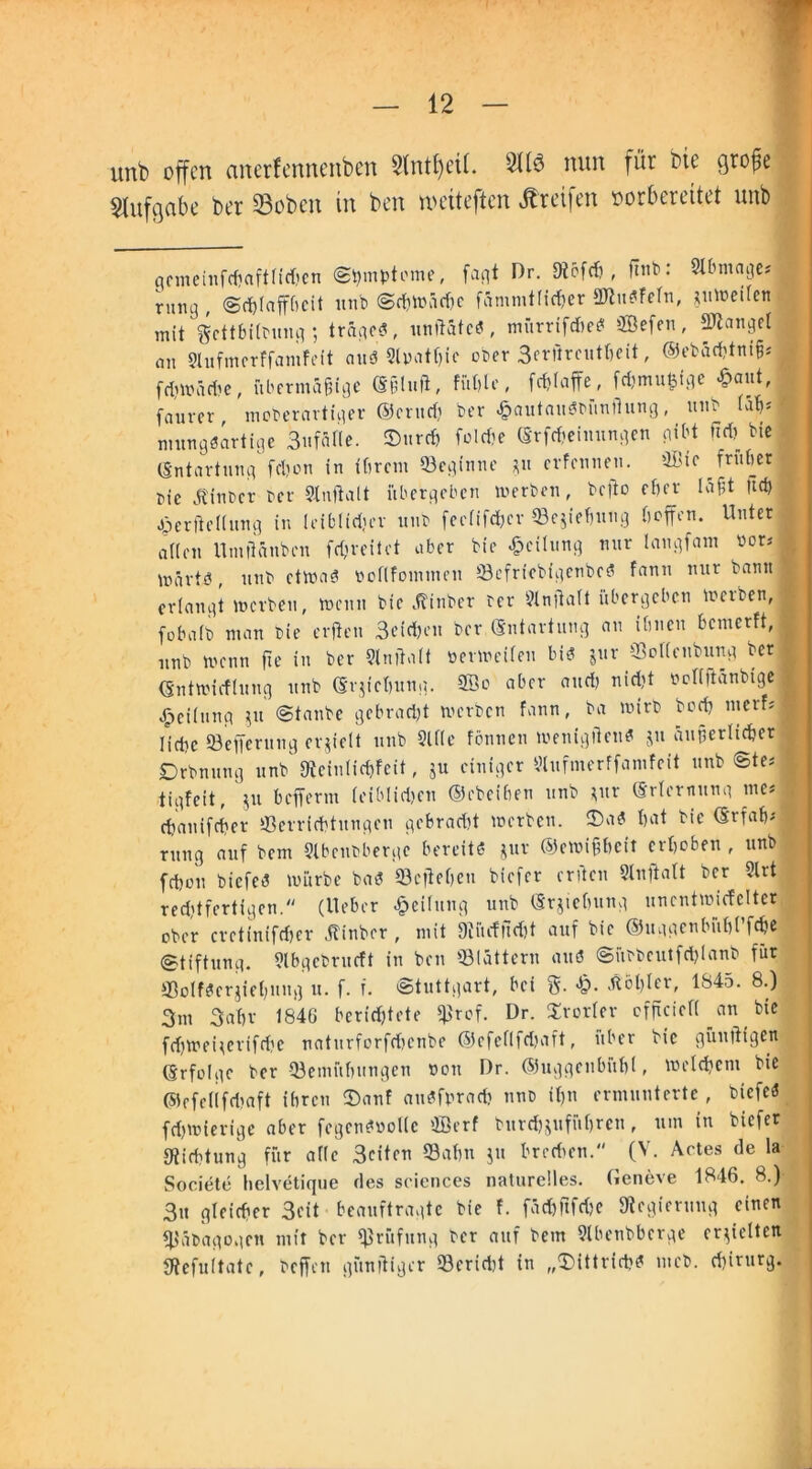 unb offen emerfennenben 2lntf)cU. 2116 nun für bie cjro^e Aufgabe ber 23obcn in ben tociteften Greifen vorbereitet unb qemeinfcbaftlidjcn (Symptome, fa^t Dr. Dtbfch , Pb: 2lbmage* riui3 , Schlaffheit unb Schwäche fämmtfic^er 2ftu$FeTn, juweilen mit gcttbflbung ; trage?, unftätc?, mürrifdie? ®efen, ffllanget an Slufmerffamfeit au? 9l»atf)ic ober 3erßrcutbeit, ©ebächtniß* frhwäri'e, übermäßige (Sßiuft, füt)le, fdffaffe, fdjmufcigc «aut, faurer, moberartiger Ocrttch ber £autau?bünihmg, unb (ah*l mung?artige 3nfät(e. ©urch foldje (Srpeimtngen gibt fidj bie (Entartung fdjon in ihrem ©eginne *u erfennen. ®tc früher | bie hinter ber Slnftalt übergeben inerben, bcflo eher läßt Ud) gäerftellung in leiblidjev unb feefifchcr ©ejiehung hoffen. Unter allen Umtlänben fdjreiiet ober bie Teilung nur langfam bor* märtö, unb etwa? noflfommen ©efrtebigenbe? fann nur bann« erlangt lncrbeu, menn bie .ftinber ber 9lnftalt übergeben locrben, (obalb man bie erfien 3eid)en ber (Entartung an ihnen bemerft, nnb menn ffe in ber Malt ocrireifen bis? jur ©olleubung ber (Entwicflung unb (Erziehung. 2öo aber and) nicht nollftänbige | Teilung 51t Staube gebracht werben fann, ba wirb bodj nierbi Iidsc ©efferung erhielt unb Sille fönnen wenigticu? jn äußerlicher Drbnung nnb' gtefnlic&feit, ju einiger 3tufmerffamfeit unb Ste* tigfeit, ju befferm leiblichen ©ebeihen unb *ur (Erlernung me* chanifcher Verrichtungen gebradjt werben, ©a? hat bie (Erfahr mng auf bem Slbenbbergc bereite? jur ©ewißbeft erhoben , unb fchou biefes? würbe bas? ©effeheu biefer erden Sluftalt ber Slrt red,'{fertigen. (lieber Teilung unb (Erziehung uncntwicfcltcr ober cretinifcher (tinber , mit 9cüdud)t auf bie ©uggenbühl’fche (Stiftung. 3lbgcbrucft in ben ©lättern au? Sübbcutfdffanb für ©olföcrjiehung tt. f. f. Stuttgart, bei 5- *0- Äöljter, 1Ö45. 8.) 3m 3ahr 1846 berichtete ©rof. Dr. Srorler cfficiefl au bie fd)Weiierifd?e naturforfdjenbe ©cfeflfdjaft, über bie güuftigen ßrfolge ber ©emühungen non Dr. ©uggenbühl, Welchem bie ©efellfdiaft ihren ©auf au?fprach nnb ihn ermunterte , biefc? fd)Wierige aber fegensWollc ffierf burepuführen, um in biefer [Richtung für alle Seiten ©ahn ju brechen. (V. Actes de la Societe hclvetique des Sciences naturelles. Geneve 1846. 8.) | 3u gleicher 3eit beauftragte bie f. fächftfdje Regierung einen ©äbagogen mit ber ©rüfung ber anf bem 9lbenbberge erhielten SRefuItatc, beffen günßiger ©eriebt in „©ittrich? meb. Chirurg.