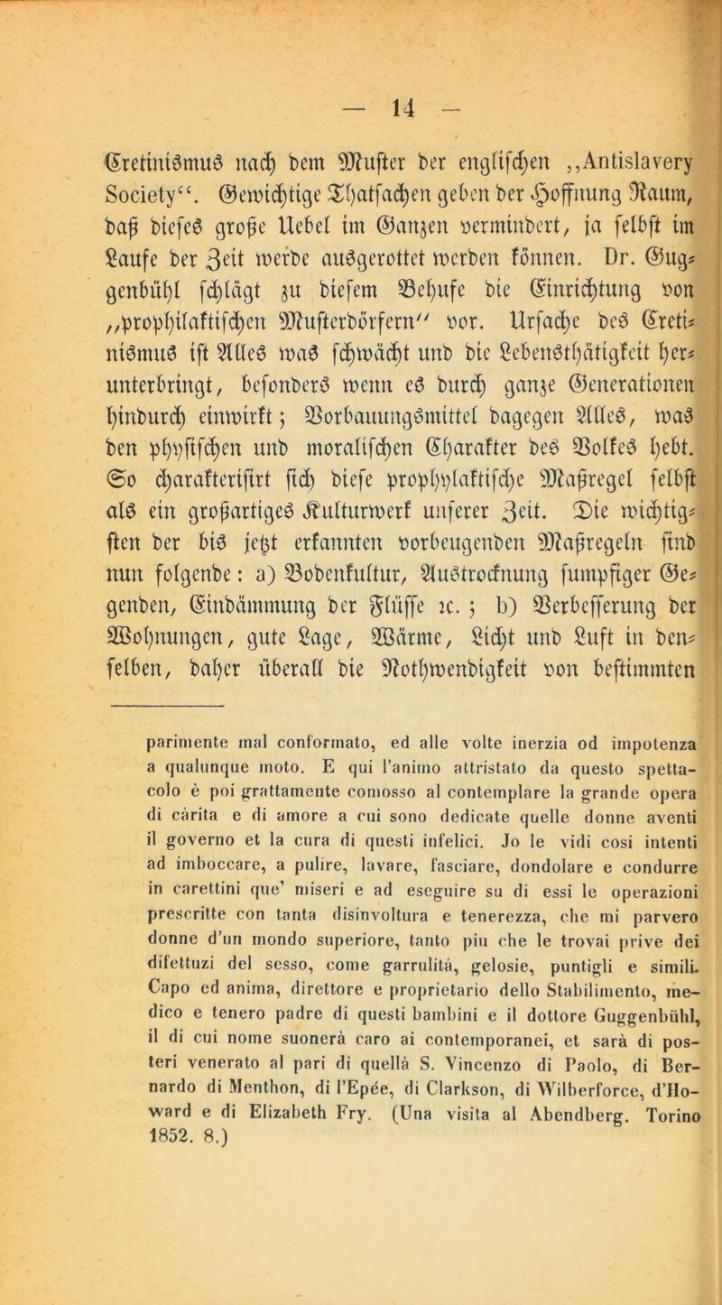 <Sretmtämu3 nach bcm dufter ber englifchen „Antislavery Society“, ®ewicf)tige $I)atfa$en geben ber Hoffnung 9taum, bajj btefeö grofe Hebet im ©anjen verminbert, ja felbft im Saufe ber 3eti werbe auSgerottet werben fönnen. Dr. ©ug* genbüf)l fchlägt ju biefem 33et)ufe bie (Einrichtung von „prophÜaftifchen SSftufterborfern vor. Urfache bc$ (EretU niömuS ift SUleö wa3 fd)Wäd)t unb bic Se&enStljätigfcit her* unterbringt, befonberö wenn eö burd) ganje ©enerationen hinburct) einwirft 5 SBorbauungSmittel bagegen 2Wc$, wa3 bcn pt}pfifct)en unb mora!ifd)en (E()arafter be$ 93olfe$ hebt. @0 charafteriftrt ftd) biefe prophplaftifdje 9ttafjregel felbft al$ ein großartigem Ütulturwerf uitferer 3cd. 2)ie wichtig* ftcn ber bi3 fe^t erfannten vorbeugenben ÜJfajjregeln ftnb nun folgcnbe: a) 23obenfultur, Sluötrocfnung fmnpfiger ©e* genben, (Einbcimmung ber ^tüffe k. 3 b) SSerbefferung ber SBohnungen, gute Sage, ©arme, Sicht unb Suft in bciv fclben, baher überall bie 9iotl)Wenbigfeit von beftimmten parimente mal conl'ormato, ed alle volte inerzia od iinpotenza a qualunque moto. E qui l’animo attristato da questo spetta- colo e poi grattamente comosso al contemplare la grande opera di cärita e di amore a rui sono dedicate quelle donne aventi il governo et la cura di questi infelici. Jo le vidi cosi intenti ad imboccare, a pulire, lavare, fasciare, dondolare e condurre in carettini que’ miseri e ad eseguire su di essi le operazioni prescritte con tanta disinvoltura e tenerezza, che mi parvero donne d’un mondo superiore, tanto piu che le trovai prive dei difeltuzi del sesso, come garrulita, gelosie, puntigli e similL Capo ed aniina, direttore e proprietario dello Stabilimento, rne- dico e tenero padre di questi bambini e il dottore Guggenbühl, il di cui nome suonerä caro ai contcmporanei, et sarä di pos- teri venerato al pari di quellä S. Vincenzo di Faolo, di Ber- nardo di Menthon, di l’Epee, di Clarkson, di Wilberforce, d’Ho- ward e di Elizabeth Fry. (Una visita al Abendberg. Torino 1852. 8.)