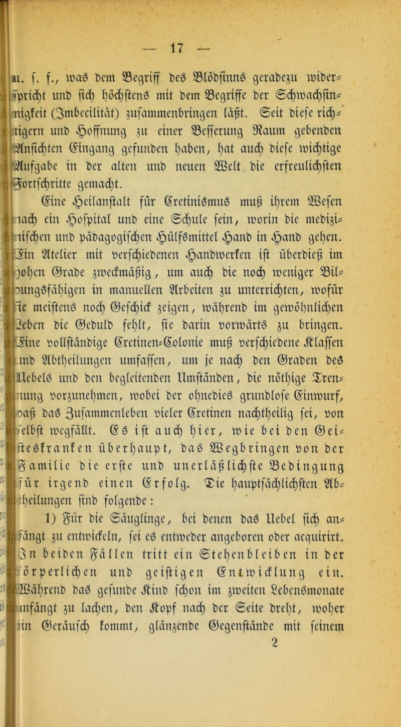 tt. f. f., waö Dem ^Begriff beS SBlöbftnng gerabeju wiber# lprid)t unb ftd) I)öcC)ftenö mit bem ^Begriffe ber @d)mad)jtn^ nigfeit (Smbecilität) §ufammenbrtngen läft. Seit biefe rid)# tigern unb Hoffnung 51t einer Sefferung 9?aum gebenben ßlnftc^ten Eingang gefunben l)aben, l)at aud) biefe mistige Aufgabe in ber alten unb neuen 2öelt bie erfreulichen ©ortfd)ritte gemad)t. (Sine §eitanftatt für (Srettniömuö mup il)rem SSefen tad) ein dpofpital unb eine «Schule fein, worin bie mebiji# tifd)en unb päbagogtfdjen $ülf$mittel £anb in §anb fl^en. iin Atelier mit üerfdjiebenen §anbwetfcn ift überbiep im :)ol)en ©rabe jwedmäptg, um aitcf) bie nod) weniger 93il# 3Ung0fäl)igen in manuellen Arbeiten 31t unterrichten, wofür te meiftenS nod) ©efd)icf geigen, wäprenb im gewol)nlid)en 2eben bie ©ebulb fehlt, fte barin vorwärts ju bringen. .Sine oollftanbige (Sretinen*(Solonie mup oerfdjiebene Älaffen mb Abteilungen umfaffen, um je nad) ben ©raben beS llebelö unb ben begleitenben Umftänben, bie nötl)ige Tren# nung »or§unef)men, wobei ber opnebieö grunblofe (Sinwurf, ap ba6 Sufammcnlcben oieler (Srctinen nachteilig fei, oon elbft wcgfällt. (Sö ift auch l)icr, wie bei ben ©et# fteöfranfen überhaupt, baö Sßegbringen oon ber Familie bie erfte unb unerläpltd)fte 33ebittgung für trgenb einen (Srfolg. Tie l)auptfäd)lid)ften Ab# Teilungen finb folgenbe: 1) $ür bie ©äuglinge, bei benen baö Uebel ftch an# rangt 311 cntwicfcln, fei cö entweber angeboren ober acqiürirt. Ön beiben fallen tritt ein @tel)enbleiben in ber förderlichen unb geiftigen (Sniwicfhtng ein. äprcnb baö gefunbe ölinb fd)on im ^weiten Sebcnömonate mfängt §u ladjen, ben j?opf nad) ber ©eite brel)t, woper rin ©eräufd) fornrnt, glattjenbe ©egenftänbe mit feinem 2