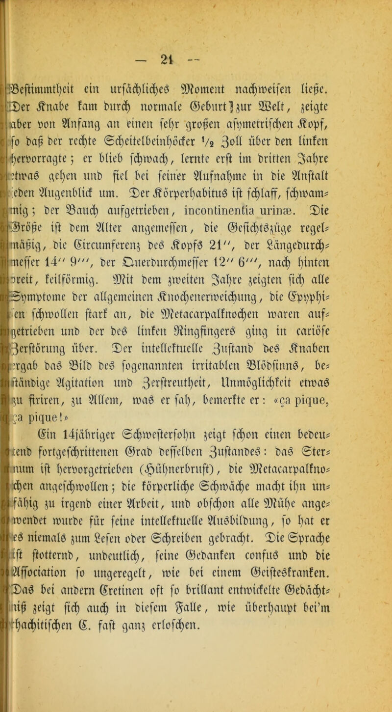 ein urfdc^lic^cö Moment natä&meifen licpc. Ser Jbnabe farn bitrd) normale @eburtljur 2öelt, geigte laber oon 21 nfang an einen fef)r großen afv>metrtfd>ert 4topf, .fo bap ber rechte Schcitelbeinl)öcfer Vs 3*>ft über ben linfen beroorragte; er blieb fdbmad), lernte erft im britten 3al)tc :tmaS gehen unb fiel bei feiner 2lufnal)me in bie 2lnftalt ;;eben 2litgenblicf um. Ser JbörperbabituS ift fd)laff, fdjmam? mig; ber 23aud) aufgetrieben, incontinentia urinse. Sie ©rßfe ift bem 2(lter angemeffen, bie @eftd)tö^üge regele rnäftg, bie Sircumferenj beS ÖtopfS 21, ber Sängcburd)? meffer 14 9', ber £Uterburd)meffer 12 6', nad) hinten oreit, feilförmig. Üftit bem jmeiten 2>al)re geigten ftcb alle Symptome ber allgemeinen Ötnocljenermeidumg, bie ©pppl)V in fcbmollen ftarf an, bie 9)?etacarpalfnod)cn maren auf? etricben unb ber beS linfeit DtingftngerS ging in catiöfe ierftörung über. Ser intelleftuclle 3uftflnb beS Knaben egab baö ^Btlb beS fogenannten irritablen 23löbfimtS, be? ünbige Agitation unb 3erfhrent^eit, Unmögticfyfeit etmaö u firiren, ju Sllletn, maS er fal), bemerfteer: «ca pique, a pique!» ©in ldjäbrigcr Scbmcfterfol)n geigt fdmtt einen beben? mb fortgcfd)rittencn @rab beffclben 3uftant>eö: baS Ster? I num ift beroorgetrieben (§ül)nerbruft), bie s)J?ctacarpalfno? I eben angefd;mollcn; bie förperlict>e ©d)mäd)e mad)t it)n urt? 11fäl)ig ju irgenb einer Arbeit, unb obfcfyon alle sD?ül)e ange? I menbet mürbe für feine intelleftuclle Slitöbilbuitg, fo l)at er II eS niemals jum Sefen ober Schreiben gebracht. Sie Spraye II ift ftotternb, unbeutlid), feine ©ebanfen confuS unb bie Hßlffoctation fo ungeregelt, mie bei einem ©eifteSfranfen. IjSaS bei aitbern ©rctinen oft fo brillant entmicfelte ®ebad)t? Ilmif geigt ftef) and) in biefem $alle, mie überhaupt bei’m II |l‘'f)ad)itifcf)cn @. faft ganj erlogen.