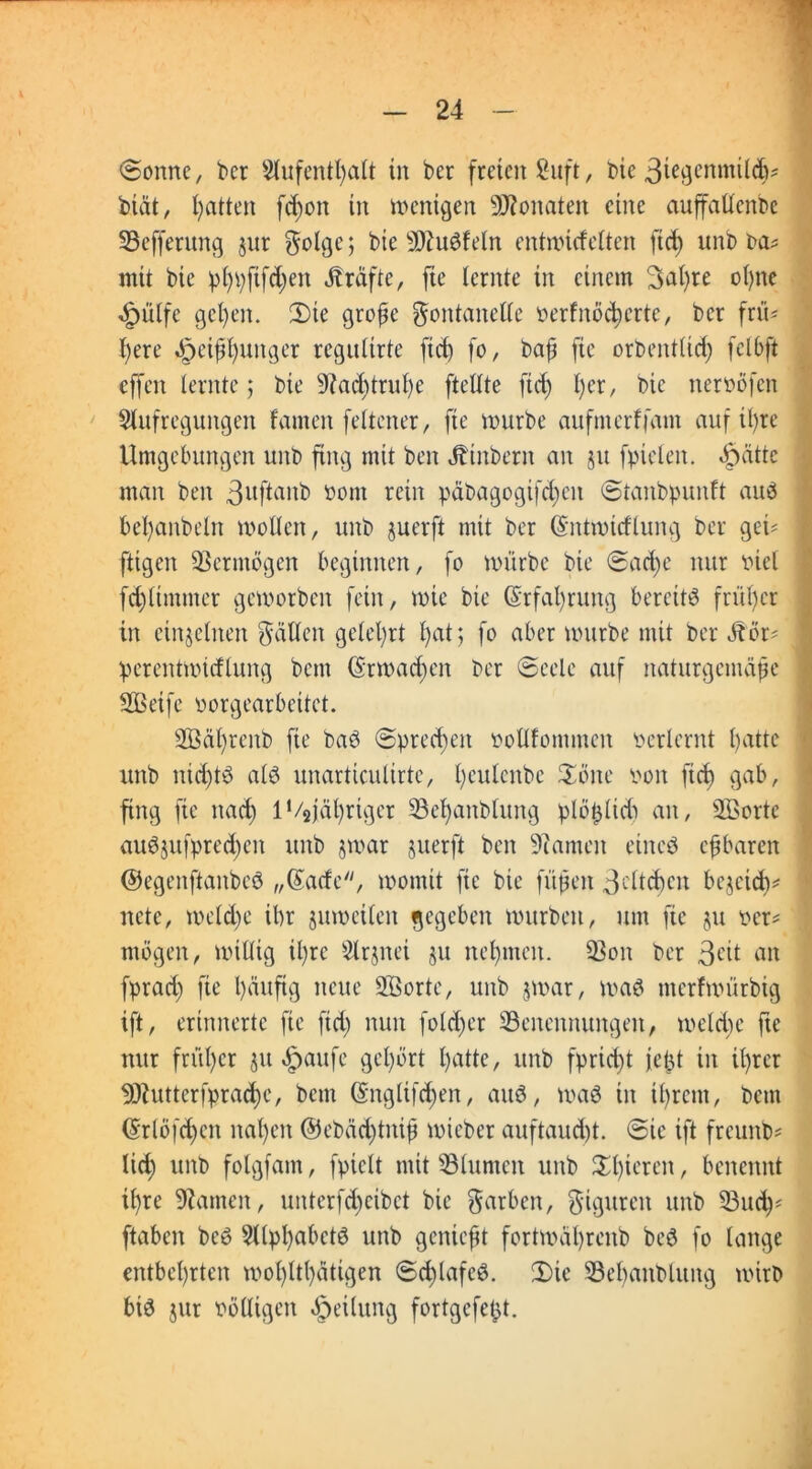 «Sonne, ber Aufenthalt in ber freien 8uft, bie 3iegcnmildj* btät, Ratten fdjon in wenigen Monaten eine auffaüenbe 93efferung jur Folge; bie 3)1 iW lein entmirfclten ftd) unb ba* mit bie phpftfd;en Kräfte, fte lernte in einem Satire ol)ne 4pülfc get)en. Sie große Fontanelle oerfnöd)erte, ber fn'U l)ere Heißhunger regultrte ftd) fo, baß fte orbentlid) fclbft effeit lernte; bie 9?ad)truf)e ftellte ftd) l)er, bie neroöfen Aufregungen lauten feltener, fte mürbe aufmerffant auf ihre Umgebungen unb fing mit beit Jbinbent an ju fptelen. «f)ätte man beit 3uftanb oont rein päbagogifdjen Staitbpunlt aub befjanbelrt wollen, unb juerft mit ber ©ntmtdlung ber ge© ftigert Vermögen beginnen, fo mürbe bie Sad)e nur Piel fd)lttntiter gemorben fein, wie bie Erfahrung bereite früher in einzelnen Fällen gelehrt l)at; fo aber mürbe mit ber Jbör' perentmtdluitg bettt (Srmad;cn ber Seele auf naturgemäße SBeifc porgearbeitet. SBäßreitb fte baö Sprechen Pollfommeit perlernt fjatte unb nid)tö als unarticulirtc, ßculcnbe Sone Poit fiel) gab, fing fte nad) lVsjährtger SBeßanblung plößlid) an, äßortc auSjufpred)cit unb §war juerft beit Miauten eines eßbaren ©egenftaitbeS „©ade, womit fte bie fußen 3eltd)cit bejeidv nete, meld)e ibr jumcileit gegeben mürben, um fte ju per* mögen, willig il)re Arjnet jtt neunten. 33on ber 3eit an fprad) fte l)äuftg neue ASorte, unb $mar, was merfmürbig ift, erinnerte fie ftd; nun fold)er ^Benennungen, weld;c fte nur früher jtt «ftaufe gehört hatte, unb fprieft jeßt in ihrer 93butterfprad)c, bcitt ©nglifd)en, aus, maS in ihrem, betn ©rlöfd)cit nahen @ebäd)titiß mieber auftaud)t. Sie ift freunb* lief) unb folgfam, fpiclt mit 53lumcit unb Sl)ieren, benennt ißre kanten, unterfdjeibet bie Farben, Figuren unb 53ud)* ftabeit beS Alphabets unb genießt fortmäßrenb beS fo lange entbehrten mol)ltl)ätigen Sd)lafcS. Sie 33el)aitblitng wirb big jttr völligen Teilung fortgefeßt.