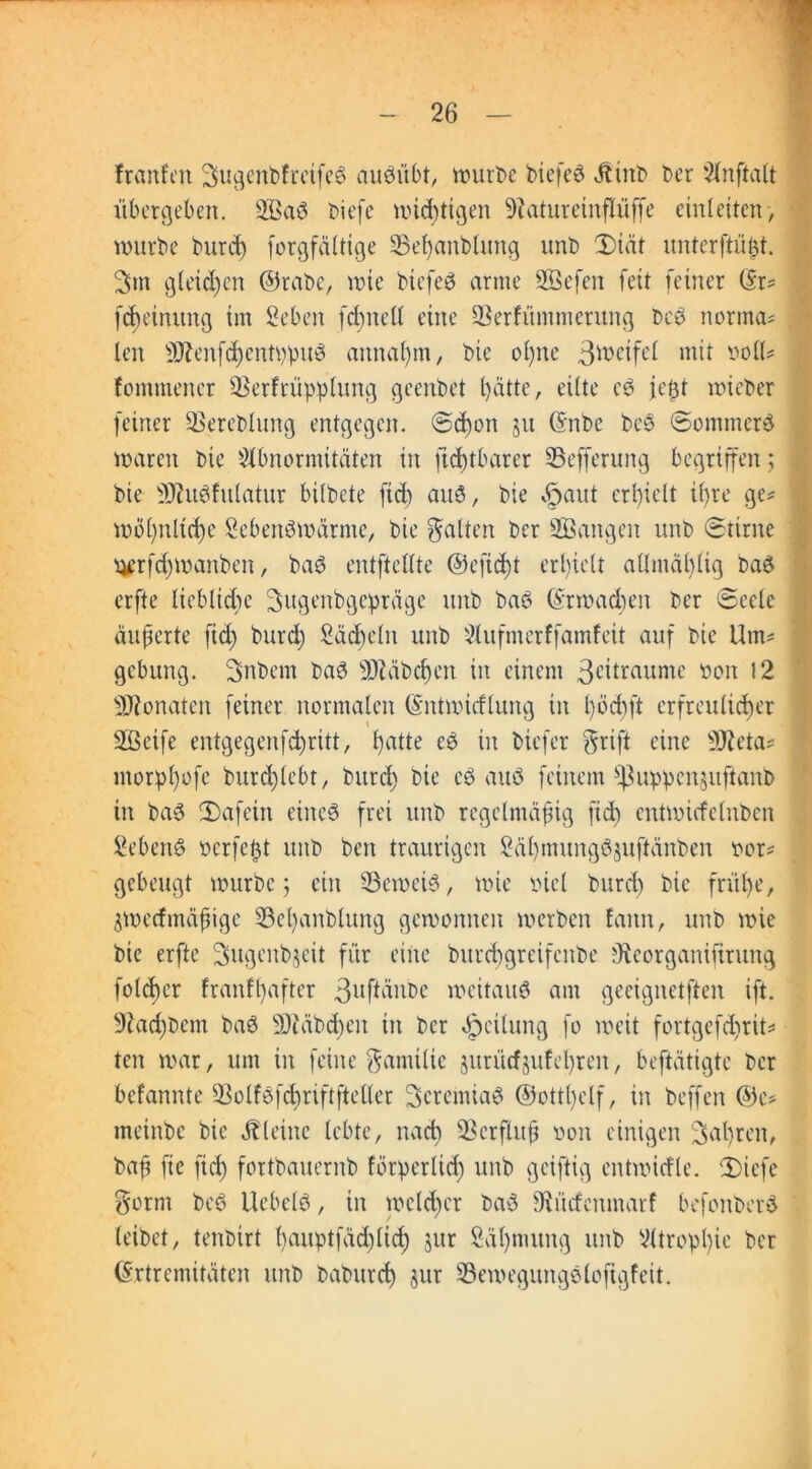 fronten 3ugenbfretfe3 aueutbt, würbe biefe$ Jtinb ber Anftalt übergeben. 2Baö tiefe widrigen -iRatureinflüffe eint eiten, würbe burd) forgfältige SBeßanblung unb 3)iät nnterftü^t. 3m gleichen ©rate, wie biefeä arme Sföefen feit feiner (5r= feßeinung im Seben fcßnell eine üBerfümnterung bc3 normo« len 2£enf<ßentppu8 annaprn, bie ol)ne 3*®eifet mit toll« fommener SSerfrüpplung geenbet patte, eilte c$ je$t wieber feiner SSercblung entgegen. Sepon ju (Snbe bes Sommert waren bie Abnormitäten in ftcßtbarer S5efferung begriffen; bie üftudfulatur bilbete fiep aud, bie §aut erpielt ipre ge« wöpnltcße Sebenöwärme, bie galten ber SBangen unb Stirne ^rfcpwanben, baö entftellte @efiept erpielt allmäplig baö erfte lieblicpe Sugenbgepräge unb baö (Erwatpen ber Seele äußerte ft cp burep Säepein unb Aufmerffamfeit auf bie Um« gebung. Snbem ba3 Sftäbcßen in einem 3cttraume »on 12 Monaten feiner normalen (Entwirflung in pöcpft erfreulieper 2ßcife entgegenfepritt, patte eö in tiefer $rift eine 3Jteta« morppofe bur<plebt, burd) bie eö auö feinem $|3uppcn$uftanb in ba3 SDafein einc6 frei unb regelmäßig fiep entwicfclnbcn Sebent oerfept unb ben traurigen Säpmungöjuftänben oor« gebeugt würbe; ein beweis, wie biel burd) bie fräße, ^wertmäßige Sepanblung gewonnen werben faitn, unb wie bie erfte Sugenbjeit für eine burepgreifenbe Oicorganifirung foteper franfpafter ßuftänbe weitaus am geeignetften ift. 9?ad)bcm baö ÜJtäbcßen in ber Teilung fo weit fortgefeßrit« ten war, um in feine Familie jurütfjufeßren, betätigte ber bekannte 93olf3f<priftfteller 3cremia$ ©ottpclf, in beffen ®e« tneinbe bie kleine lebte, naep Sßerfluß non einigen Sapren, baß fie fiep fortbauernb fötperlicß unb geiftig entwirtle. 2)iefe gorm beö ilebelö, in wclcßer ba$ SRürfcnmar! befonberfc leibet, tenbirt pauptfäcplicp jur Säpmung unb Atroppie ber (Extremitäten unb baburep jur S3ewegungeloftgfeit.