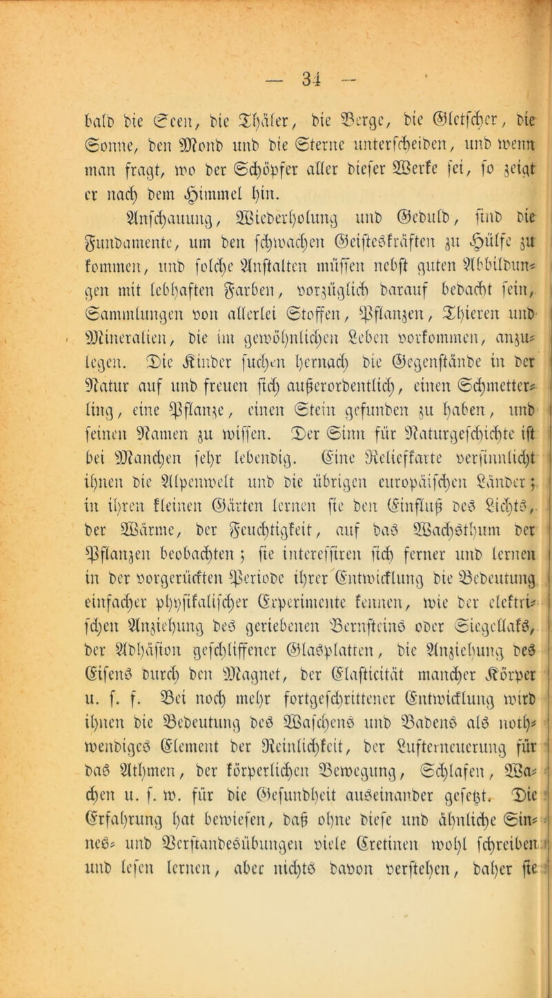 tatb bie Seen, bie Sfäler, bie fBergc, bie ©letfcbcr, bie Sonne, ben Moitb unb bte Sterne unterbleiben, unb wenn man fragt, wo ber Schöpfet aller btefer Sßevfe fei, fo jetgt er narf) bem Fimmel l)tn. 9lnfd)auung, 2Bieber£)o(ung unb ©ebttlb, ftitb bie gunbamente, um ben fd)mad)eit ©ciftcöfraftcn 31t «£>ülfe ju fornmen, ititb feiere Slnftalten muffen nebft guten Slbbilbun# gen mit lebhaften färben, voräügltdt barauf bebaebt fein, Sammlungen non allerlei Stoffen, f|3flan$en, Unteren unb Mineralien, bie im gemöfnlidjeu 2 eben novfommen, an$u# legen. Sie jbiitber fud>n l)ernad) bie ©egenffänbe in ber Matur auf unb freuen fiel) auf erorbentlid), einen Sdjnaetter# ling, eine f|3flan^e, einen Stein gefunben $it faben, unb feinen tarnen ju miffen. Ser Sinn für Maturgefdncbte ift bei Manchen fel)r lebenbtg. ©ine Oielieffarte oerfiunlid)t iftteit bie Sllpenmelt unb bie übrigen europäifd)ett Sauber; in ifren fleinen ©arten lernen fie ben ©tnfluf bed Sidjtd, ber SÖSärme, ber ?S*cnd)tigfeib, auf bad 2Öad)dtl)um ber fPflartjen bcobad)ten 5 fie interefftren ft cf) ferner unb lernen in ber vorgerüeften Sßeriobe il)rer ©ntnncflung bie $3ebeutung einfacher pl)pftfalifd)er ©rperimentc leimen, wie ber eleftri# fd)eit 2lnjiel)ung bed geriebenen Serufteinö ober Siegellafb, ber Slbfäfion gefcldiffcner ©ladplatten, bie Slnjiebuitg bed ©tfend Durei) beit Magnet, ber ©lafticität mancher Körper u. f. f. 33ei nod) mel)r fortgefdirittener ©ntmitflung nnrb il)iten bie 33ebeutung bed 2öafd)end unb habend ald notf# menbiged (Element ber Minlidjfcit, ber Suftcmeucrung für bad 5ltl)men, ber förper(id)eit Bewegung, Schlafen, 233a# d)en u. f. ». für bie ©efunbbeit audetnanber gefeft, Sie ©rfafrung bat bemiefen, baf ohne biefe unb dl)nlict>e Sin# ned# unb 23crftanbedübungen viele ©retinen mol)l fc^reiben : unb lefen lernen, aber nid)td bavoit verfielen, batyer fte