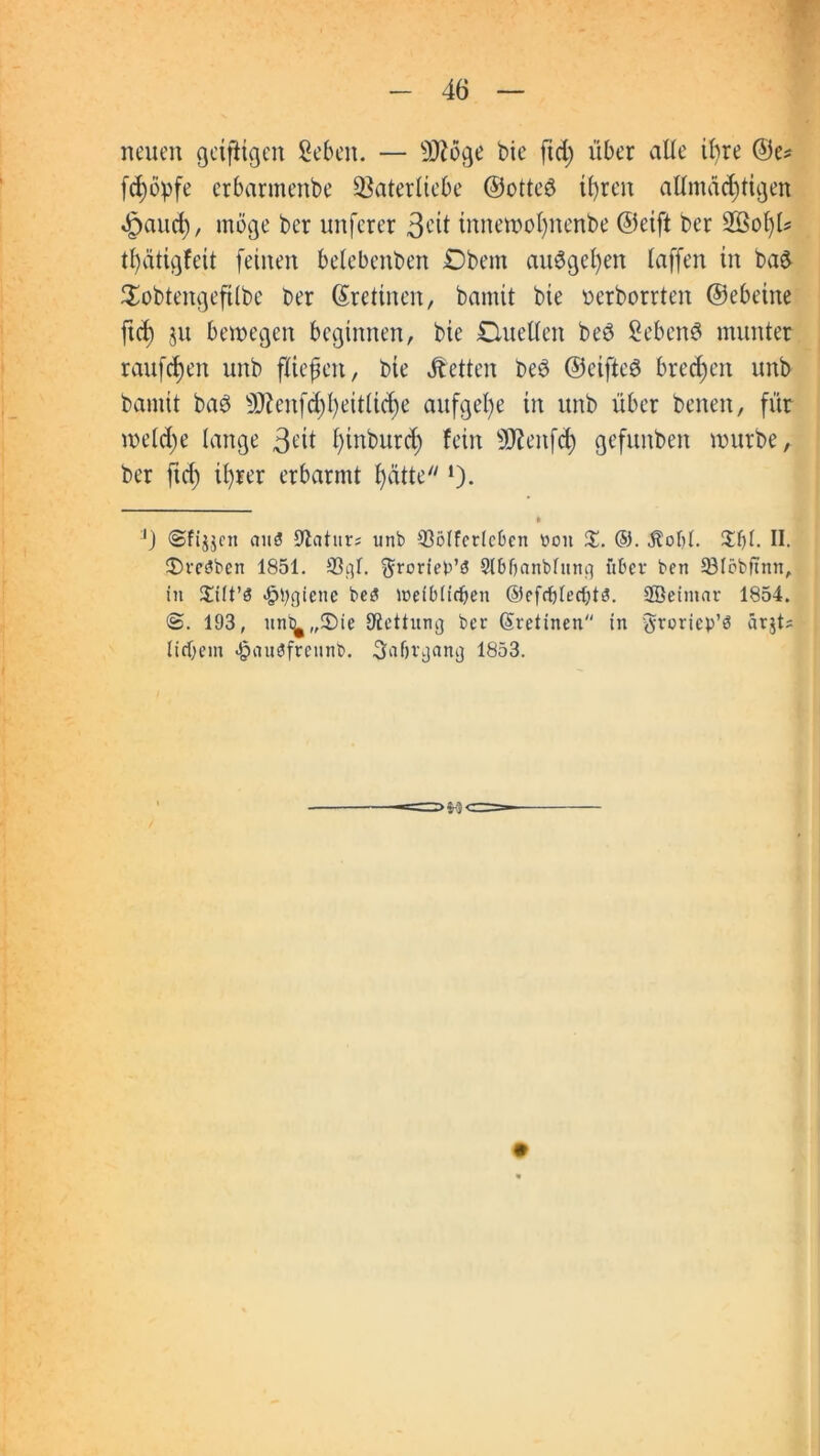 neuen geizigen Seben. — sDiöge bie fid) über alle ihre ©e* fc^öpfe erbarmenbe SSaterltebe ©otteö tfyren attmäcfüigen £aud), möge bcr unferer 3^it innewofynenbe ©eift ber SBoljl* tfyatigfeit feinen belebenben Obern auSgefyen taffen in ba& Sobtengeftlbe ber (Sretinen, bamit bie nerborrten ©ebeine ftd) ju bewegen beginnen, bie Duetten beö SebenS munter rauften unb ftiefen, bie betten be3 ©eifteö brechen unb bamit bae» ÜÄenf<$f)eitli<$e aufgefye in unb über benen, für welche lange 3^tt fyinburcf) fein ÜRenftfy gefunben würbe, ber ficf) ifyrer erbarmt fycitte *). * '} ©fijjctt au3 Statur; unb 33ölferlebcn von X. ®. $otjl. %{){. II. iDreSben 1851. 33gl. ^roriep’S Slbftanbfnnq über ben 33löbftnn, in £ilt’3 #l;giene be3 loeiblirfjen ©efdjlecljts. Söeintar 1854. 193, um^„®ie {Rettung ber (Sretinen in tfroriep’ö arjt? liebem <§auöfrennb. Safjrgang 1853.