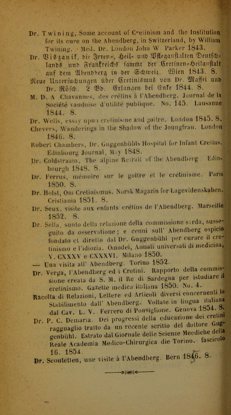 Dr. T wi ni ng, Some account of Oelinism and Ute Instilulion for ils eure on the Abendberg, in Switzerland, by William Twining. Med. Dr. London John W Parker 1843. Dr. SßiSjanif, Dir Srren», £eil* unb ftffleganflnltcn ©eutfefc* lanbS utib $ranfreic68 familtt ber (£minen*.§cilaujlalt auf bem Qlbenbberg in t>cv ©ci)n.’ei$. üBien 1843. 8. »Jieue Unterfucl)uinjen über (SrettuiSniuS oon Dr. fDZaffri unb Dr. 9töfd>. 2 '-8b. (Srlamien bei (Sitfe 1844. 8. M. D. A Chavannes, des crelins a I’Abendberg. Journal de la Societe vaudoise d’utilite publique. No. 145. Lausanne 1844. 8. Dr. Wells, essay upon erelinisme and goilre. London 1843. 8. Chevers, Wamlerings in Ihe Shadow of the Joungfrau. London 1846. 8. Hoberl Chambers, Dr. Giiggenbiihls Hospilal lor Infant Crelius. Edinbourg Journal, May 1848. j Dr. Coldslraain, The alpine Relrnil of Ibe Abendberg Edin- bourgh 1848. 8. Dr. Ferrus, memoire sur le goilre el le cretinisme. Fans 1850. 8. Dr. Holst, Om Cretinismus. Norsk Magazin for Lagevidenskaben. Crisliania 1851. 8. Dr. Seux. Visite aux enfants crelins de l’Abendberg. Marseille« 1852. 8. Dr. Sella, sunlo della relazione della comimssione sarda, susse- guilo da osservatione ; e cenni sull’ Abendberg ospicio fondalo et diretlo dal Dr. Guggenbühl per curare il cre-;< tinismo e Fidiozia. Oinodei, Annali universab di inediema, V. CXXXV e CXXXV1. Milano 1850^ — Una visita all’ Abendberg. Torino 1852. Dr. Verga, l’Abendberg ed i Cretini. Kapporto della comims- sione creala da S. M. il Ec di Sardegna per isludiare il 1 crelinismo. Gazette medica italiana 1850. No. 4. Racolta di Relazioni. Lellere cd Ar.licoli diversi conceriienU 4 1 Slabilimenlo dall’Abendberg. Vollate in hngua dal Cuv. L. V. Ferrero di Fonsiglione. Genova 1834. J| P. C. Demaria. Dei progressi della educazione dei cre ini ragguaglio Iralto da un reeenle scritlo dei doltore M « genbiihl. Estralo dal Giornale delle Scienze Meediche i Reale Academia Medico-Chirurgica die Toruio. faset I Dr 16. 1854. Dr. Scouletlen, une visile il l’Abendberg. Bern 1846. 8-