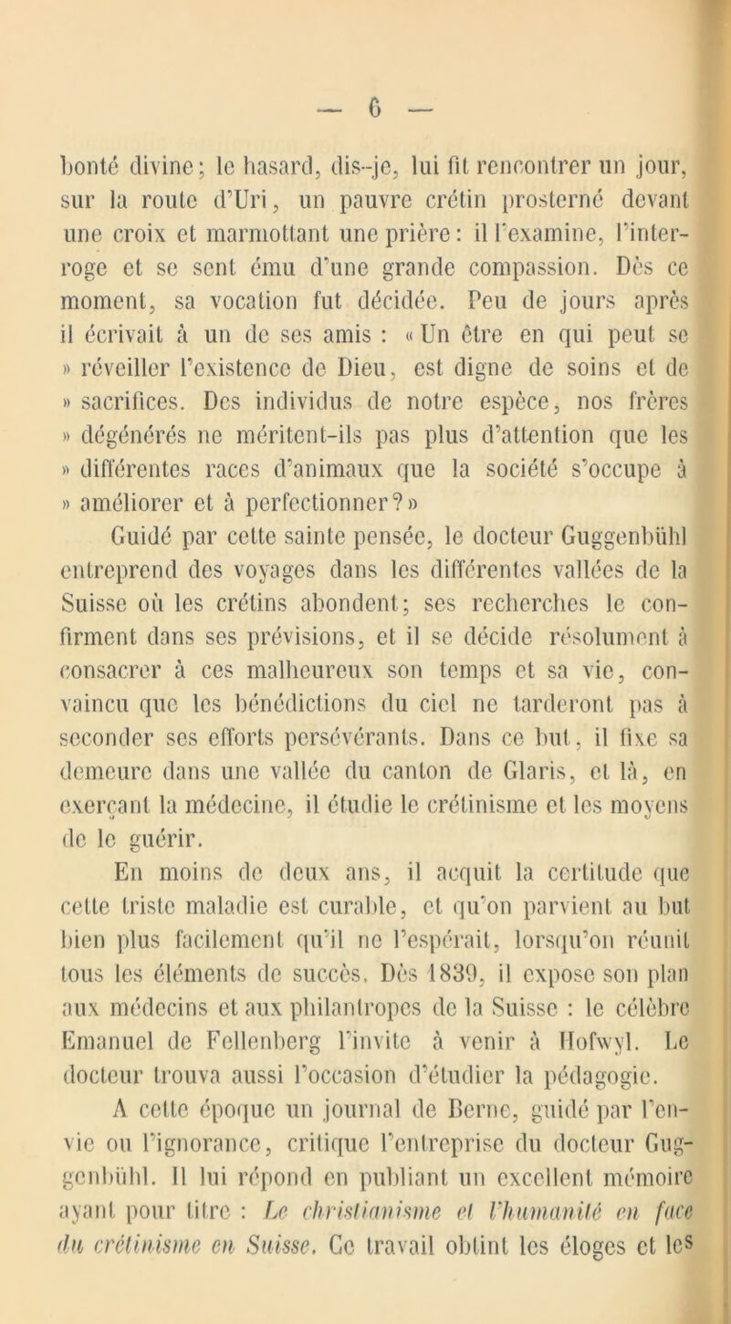 bonté divine; le hasard, dis-je, lui fit rencontrer un jour, sur la roule d’Uri, un pauvre crétin prosterné devant une croix et marmottant une prière : il l’examine, l’inter- roge et se sent, ému d’une grande compassion. Dès ce moment, sa vocation fut décidée. Peu de jours après il écrivait à un de ses amis : « Un être en qui peut sc » réveiller l’existence de Dieu, est digne de soins et de » sacrifices. Des individus de notre espèce, nos frères » dégénérés ne méritent-ils pas plus d’attention que les » différentes races d’animaux que la société s’occupe à » améliorer et à perfectionner?» Guidé par cette sainte pensée, le docteur Guggenbühl entreprend des voyages dans les différentes vallées de la Suisse où les crétins abondent; ses recherches le con- firment dans ses prévisions, et il se décide résolument à consacrer à ces malheureux son temps et sa vie, con- vaincu que les bénédictions du ciel ne tarderont pas à seconder ses efforts persévérants. Dans ce but, il fixe sa demeure dans une vallée du canton de Claris, cl là, en exerçant la médecine, il étudie le crétinisme et les moyens o J O de le guérir. En moins de deux ans, il acquit la certitude que cette triste maladie est curable, et qu’on parvient au but bien plus facilement qu’il ne l’espérait, lorsqu’on réunit tous les éléments de succès. Dès 1830, il expose son plan aux médecins et aux philantropes de la Suisse : le célèbre Emanuel de Fellenberg l’invite à venir à Hofwyl. Le docteur trouva aussi l’occasion d’étudier la pédagogie. A cette époque un journal de Berne, guidé par l’en- vie ou l’ignorance, critique l’entreprise du docteur Gug- genbühl. 11 lui répond en publiant un excellent mémoire ayant pour litre : Le christianisme et Vhimanilè en face du crétinisme en Suisse. Ce travail obtint les éloges et les