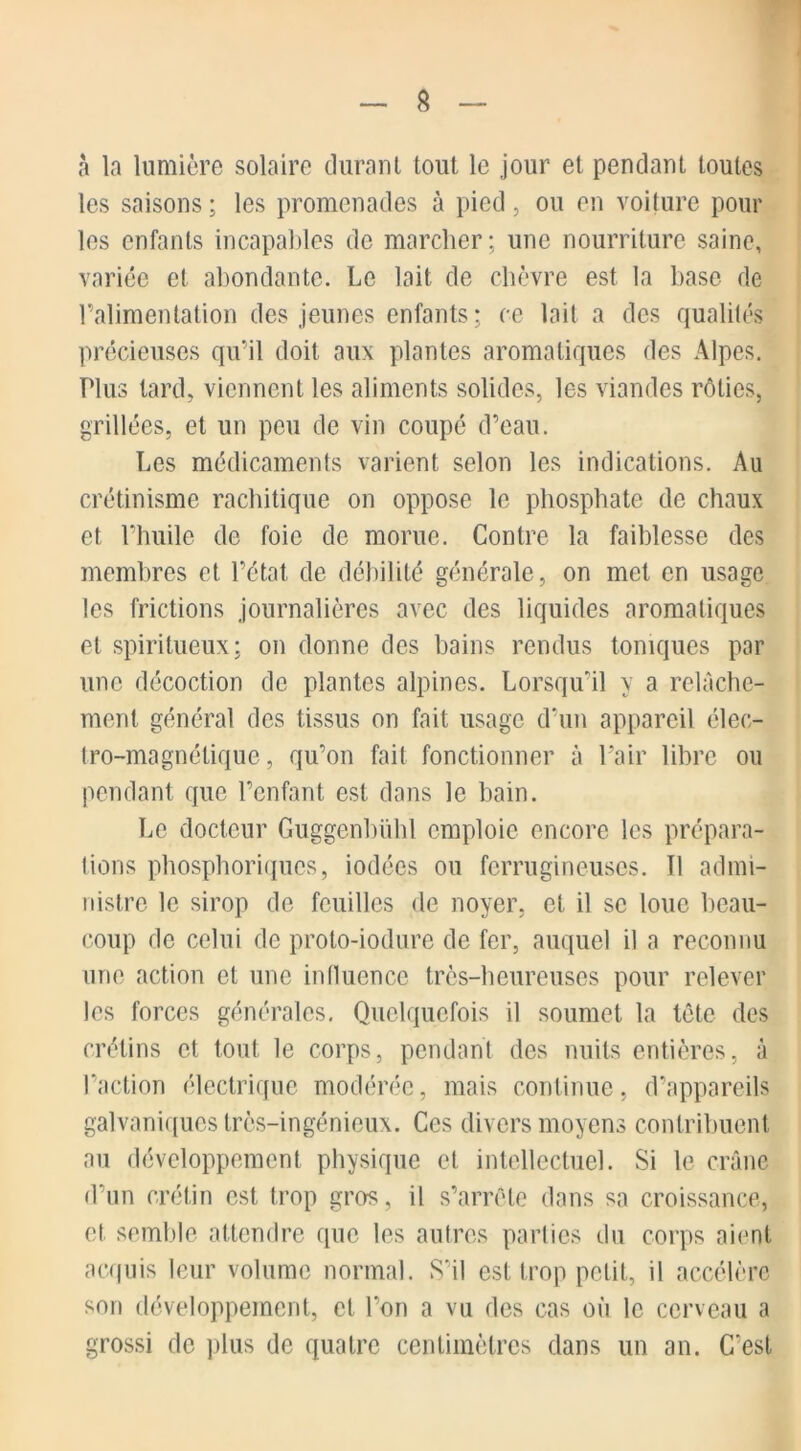 a la lumière solaire durant tout le jour et pendant toutes les saisons ; les promenades à pied, ou en voiture pour les enfants incapables de marcher; une nourriture saine, variée et abondante. Le lait de chèvre est la base de l’alimentation des jeunes enfants; ce lait a des qualités précieuses qu’il doit aux plantes aromatiques des Alpes. Plus lard, viennent les aliments solides, les viandes rôties, grillées, et un peu de vin coupé d’eau. Les médicaments varient selon les indications. Au crétinisme rachitique on oppose le phosphate de chaux et l’huile de foie de morue. Contre la faiblesse des membres et. l’état de débilité générale , on met en usage les frictions journalières avec des liquides aromatiques et spiritueux; on donne des bains rendus toniques par une décoction de plantes alpines. Lorsqu’il y a relâche- ment général des tissus on fait usage d’un appareil élec- tro-magnétique, qu’on fait fonctionner à Pair libre ou pendant que l’enfant est dans le bain. Le docteur Guggenbühl emploie encore les prépara- tions phosphoriques, iodées ou ferrugineuses. 11 admi- nistre le sirop de feuilles de noyer, et il se loue beau- coup de celui de proto-iodure de fer, auquel il a reconnu une action et une influence très-heureuses pour relever les forces générales. Quelquefois il soumet la tête des crétins et tout le corps, pendant des nuits entières, à l’action électrique modérée, mais continue, d’appareils galvaniques très-ingénieux. Ces divers moyens contribuent au développement physique et intellectuel. Si le crâne d’un crétin est trop gros, il s’arrête dans sa croissance, et semble attendre que les autres parties du corps aient acquis leur volume normal. S'il est trop petit, il accélère son développement, et l’on a vu des cas où le cerveau a grossi de plus de quatre centimètres dans un an. C'est