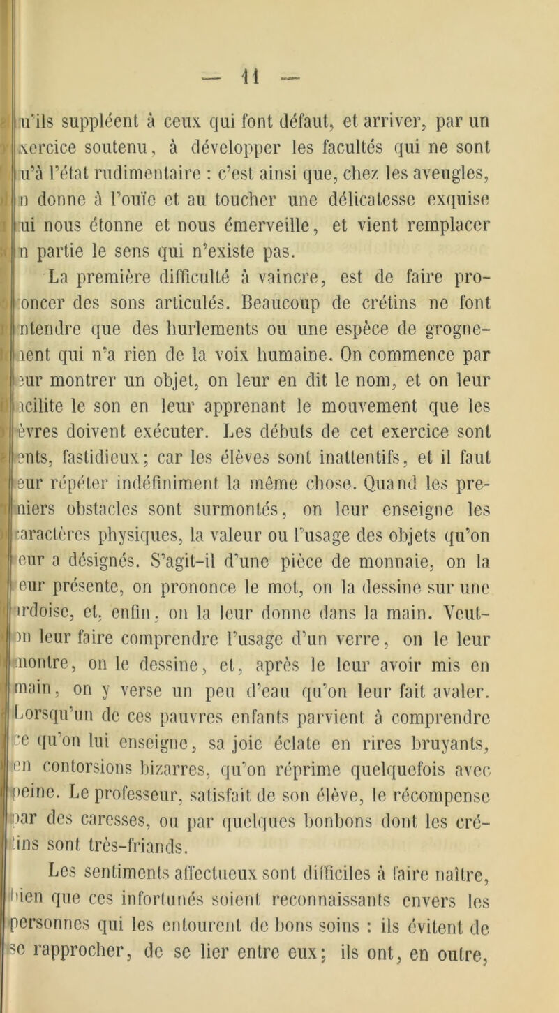 I u'ils suppléent à ceux, qui font défaut, et arriver, par un jxercice soutenu, à développer les facultés qui ne sont u’à l’état rudimentaire : c’est ainsi que, chez les aveugles, n donne à l’ouïe et au toucher une délicatesse exquise ui nous étonne et nous émerveille, et vient remplacer n partie le sens qui n’existe pas. La première difficulté à vaincre, est de faire pro- onccr des sons articulés. Beaucoup de crétins ne font ntendre que des hurlements ou une espèce de grognc- ent qui n’a rien de la voix humaine. On commence par 3ur montrer un objet, on leur en dit le nom, et on leur .icilite le son en leur apprenant le mouvement que les èvres doivent exécuter. Les débuts de cet exercice sont nts, fastidieux; car les élèves sont inatlentifs, et il faut ur répéter indéfiniment la môme chose. Quand les pre- niers obstacles sont surmontés, on leur enseigne les taractères physiques, la valeur ou l’usage des objets qu’on eur a désignés. S’agit-il d’une pièce de monnaie, on la eur présente, on prononce le mot, on la dessine sur une ardoise, et. enfin, on la leur donne dans la main. Veut- on leur faire comprendre l’usage d’un verre, on le leur montre, on le dessine, et, après le leur avoir mis en main, on y verse un peu d’eau qu'on leur fait avaler. Lorsqu’un de ces pauvres enfants parvient à comprendre pe qu'on lui enseigne, sa joie éclate en rires bruyants, •en contorsions bizarres, qu’on réprime quelquefois avec peine. Le professeur, satisfait de son élève, le récompense par des caresses, ou par quelques bonbons dont les cré- tins sont très-friands. Les sentiments affectueux sont difficiles à faire naître, l'ien que ces infortunés soient reconnaissants envers les -personnes qui les entourent de bons soins : ils évitent de bc rapprocher, de se lier entre eux; ils ont, en outre,