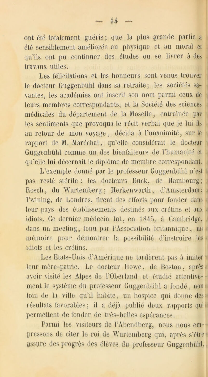 ont été totalement guéris ; que la plus grande partie a été sensiblement améliorée au physique et au moral et qu’ils ont pu continuer des études ou se livrer à des travaux utiles. Les félicitations et les honneurs sont venus trouver le docteur Guggenbühl dans sa retraite; les sociétés sa- vantes, les académies ont inscrit son nom parmi ceux de leurs membres correspondants, et la Société des sciences médicales du département de la Moselle, entraînée par les sentiments que provoqua le récit verbal que je lui fis au retour de mon voyage, décida à Punanimité, sur le rapport de M. Maréchal, qu’elle considérait le docteur Guggenbühl comme un des bienfaiteurs de l’humanité el qu’elle lui décernait le diplôme de membre correspondant. L’exemple donné par le professeur Guggenbühl n’est i pas resté stérile : les docteurs Buck, de Hambourg ; Rosch, du Wurtemberg; Herkenwarth, d'Amsterdam: i Twining, de Londres, tirent des efforts pour fonder dans leur pays des établissements destinés aux crétins et aux i idiots. Ce dernier médecin lut, en 1845, à Cambridge, dans un meeting, tenu par l’Association britannique, un mémoire pour démontrer la possibilité d’instruire les idiots et les crétins. Les Etats-Unis d’Amérique ne tardèrent pas à imiter leur mère-patrie. Le docteur Iloxve, de Boston, après avoir visité les Alpes de POberland et étudié attentive- ment le système du professeur Guggenbühl a fondé, non loin de la ville qu’il habite, un hospice qui donne des « résultats favorables; il a déjà publié deux rapports qui permettent de fonder de très-belles espérances. Parmi les visiteurs de l’Abendberg, nous nous em- pressons de citer le roi de Wurtemberg qui, après s’être ? assuré des progrès des élèves du professeur Guggenbühl,