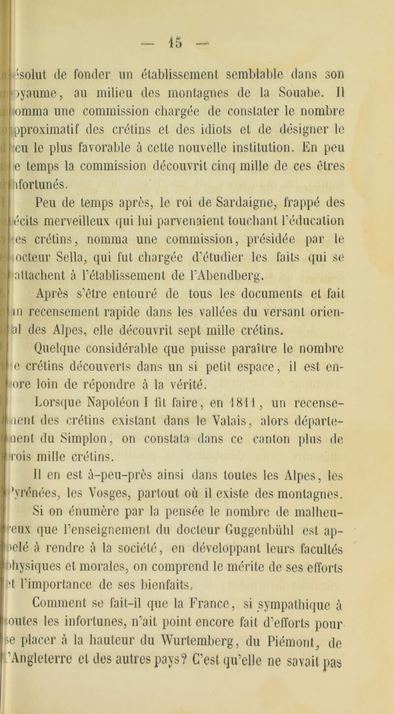 ésolut de fonder un établissement semblable dans son ayaume, au milieu des montagnes de la Souabe. Il lomma une commission chargée de constater le nombre proximatif des crétins et des idiots et de désigner le eu le plus favorable à cette nouvelle institution. En peu e temps la commission découvrit cinq mille de ces êtres ! ifortunés. Peu de temps après, le roi de Sardaigne, frappé des técits merveilleux qui lui parvenaient touchant l'éducation -es crétins, nomma une commission, présidée par le odeur Sella, qui fut chargée d’étudier les faits qui se attachent à l’établissement de l’Abendberg. Après s’être entouré de tous les documents et fait | in recensement rapide dans les vallées du versant orien- al des Alpes, elle découvrit sept mille crétins. Quelque considérable que puisse paraître le nombre e crétins découverts dans un si petit espace, il est en- ore loin de répondre à la vérité. Lorsque Napoléon 1 lit faire, en 1811, un recense- ment des crétins existant dans le Valais, alors départe- oent du Simplon, on constata dans ce canton plus de •rois mille crétins. 11 en est à-peu-près ainsi dans toutes les Alpes, les ’vrénées, les Vosges, partout où il existe des montagnes. Si on énumère par la pensée le nombre de malheu- reux que l’enseignement du docteur Guggcnbiihl est ap- pelé à rendre à la société, en développant leurs facultés Physiques cl morales, on comprend le mérite de ses efforts tt l’importance de ses bienfaits.. Comment se fait-il que la France, si sympathique à outes les infortunes, n’ait point encore fait d’efforts pour se placer à la hauteur du Wurtemberg, du Piémont, de ’Angleterre et des autres pays? C’est qu’elle ne savait pas