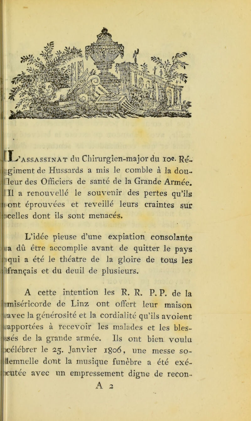 Ï L’assassinat du Chirurgien-major du io<?- Ré- giment de Hussards a mis le comble à la dou- leur des Officiers de santé de la Grande Armée. Il a renouvelle1 le souvenir des pertes qu’ils i ont éprouvées et reveillé leurs craintes sur I icelles dont ils sont menacés. L’idée pieuse d’une expiation consolante =a dû être accomplie avant de quitter le pays : iqui a été le théâtre de la gloire de tous les ! (français et du deuil de plusieurs. A cette intention les R. R. P. P. de la ■miséricorde de Linz ont offert leur maison .avec la générosité et la cordialité qu’ils avoient .apportées à recevoir les malades et les bles- sés de la grande armée. Us ont bien voulu «célébrer le 25. Janvier igo6, une messe so- llemnelle dont la musique funèbre a été exé- cutée avec un empressement digne de recon-