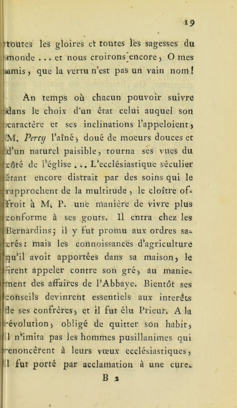 toutes les gloires et toutes lès sagesses du inonde ... et nous croirons encore, O mes •amis , que la vertu n’est pas un vain nom I An temps où chacun pouvoir suivre •dans le choix d’un état celui auquel son ^caractère et ses inclinations l’appcloient, ’M. Percij Faîné-, doué de moeurs douces et d’un naturel paisible, tourna ses vues du xôté de l’église . ». L’ecclésiastique séculier étant encore distrait par des soins qui le rapprochent de la multitude , le cloître ofé froit a M; P. une manière de vivre plus ronforme à ses g-outs; H entra chez les Hernardins^ il y Fut promu aux ordres sa;, xrés: mais les connoissancès d’agriculture qu’il avoit apportées dans sa maison, le drent appeler contre son gré, au manie- ment des affaires de l’Abbaye. Bientôt ses conseils devinrent essentiels aux intérêts de ses confrères, et il fut élu Prieur» A la 'évolution, obligé de quitter son habit, 1 n’imita pas les hommes pusillanimes qui 'énoncèrent à leurs vœux ecclésiastiques, 1 fut porté par acclamation à une cure,, B i