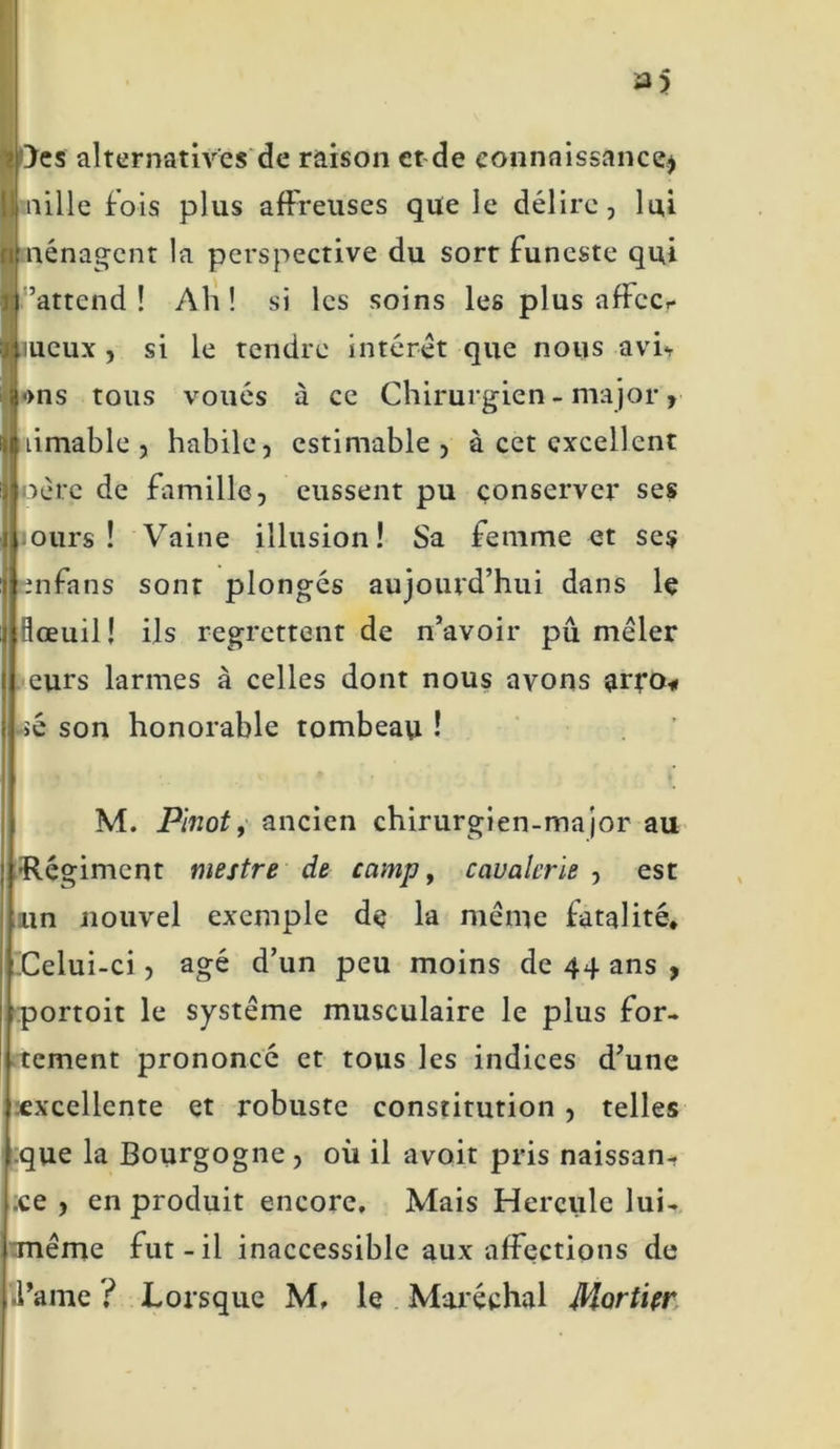 }es alternatives de raison et de connaissance* aille lois plus affreuses que le délire, lui nénagent la perspective du sort funeste qui l’attend! Ah! si les soins les plus affect- ueux , si le tendre intérêt que nous avh •>ns tous voués à ce Chirurgien - major , jiimable , habile, estimable , à cet excellent oère de famille, eussent pu conserver ses jours! Vaine illusion! Sa femme et ses infans sont plongés aujourd’hui dans le flœuil! ils regrettent de n’avoir pu mêler eurs larmes à celles dont nous avons arfo« >é son honorable tombeau ! M. Pinot, ancien chirurgien-major au •Régiment mestre de camp, cavalerie , est un nouvel exemple de la même fatalité* Celui-ci , âgé d’un peu moins de 44 ans , portoit le système musculaire le plus for- tement prononcé et tous les indices d’une excellente et robuste constitution , telles que la Bourgogne , où il avoir pris naissan- ce , en produit encore. Mais Hercule lui- même fut-il inaccessible aux affections de .l’ame ? Lorsque M, le Maréchal Mortier