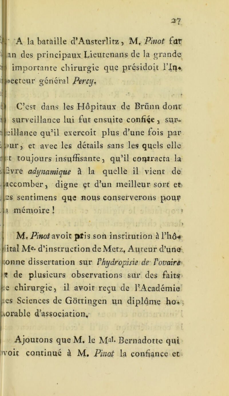 A la bataille d’Austerlitz, M, Pinot fat Un des principaux Lieutenans de la grande importante chirurgie que présidojt l’In#, oecteur général Percy, C’est dans les Hôpitaux de Briinn dont surveillance lui fut ensuite confiée , sur- eillance qu’il exercoit plus d’une fois par mr, et avec les détails sans les quels elle t toujours insuffisante, qu’il contracta la evre adynamique à la quelle il vient de accomber, digne et d’un meilleur sort et :s sentimens que nous conserverons pour a mémoire î » M. Pinot av oit pris on institution à l’hô* lital Me* d’instruction de Metz, Auteur d’une onne dissertation sur Phydropisie de Povaire T de plusieurs observations sur des faits e chirurgie, il avoit reçu de l’Académie es Sciences de Gottingen un diplôme ho* l lOrable d’association. Ajoutons que M. le Bernadotte qui 'voit continué à M. Pinot la confiance et