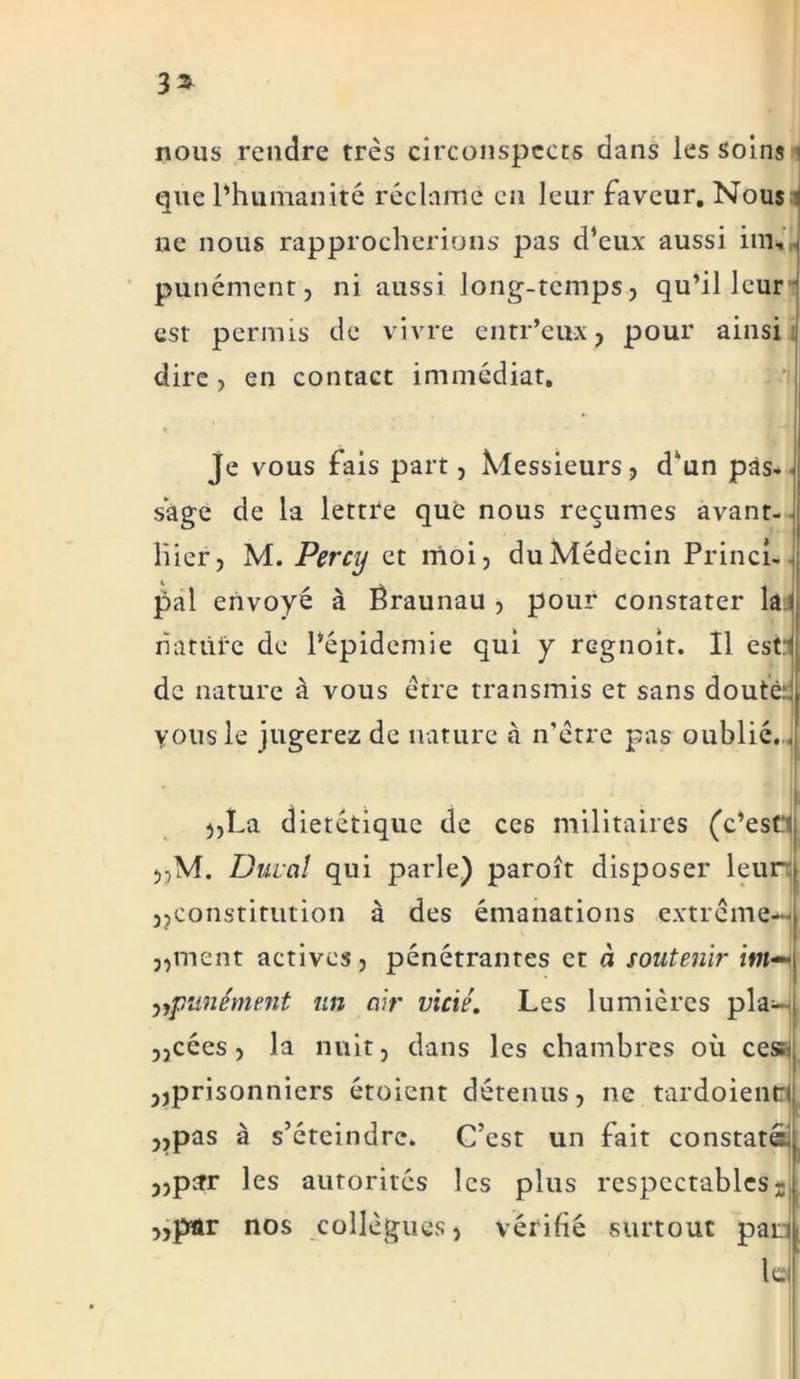 3* nous rendre très circonspects dans les soins que l’humanité réclame en leur faveur. Nous ne nous rapprocherions pas d’eux aussi im, punément, ni aussi long-temps, qu’il leur est permis de vivre entr’eux, pour ainsi dire , en contact immédiat. Je vous fais part, Messieurs, d’un pas-< sage de la lettre que nous reçûmes avant- hier, M. Percy et moi, du Médecin Princi- pal envoyé à Ëraunau , pour constater lai riatüfc de l’épidemie qui y regnoit. Il est:^ de nature à vous erre transmis et sans doutè;J vous le jugerez de nature à n’ètre pas oublié.. „La diététique de ces militaires (c’estt „M. Durai qui parle) paroît disposer leur; 3? constitution à des émanations extrcm&H j,ment actives, pénétrantes et à soutenir im— ,,punément un air vicié. Les lumières pla- „cées, la nuit, dans les chambres où ces:i ,,prisonniers étoient détenus, ne tardoient* ,,pas à s’éteindre. C’est un fait constaté; „pcrr les autorités les plus respectables „pâr nos collègues, vérifié surtout pan les