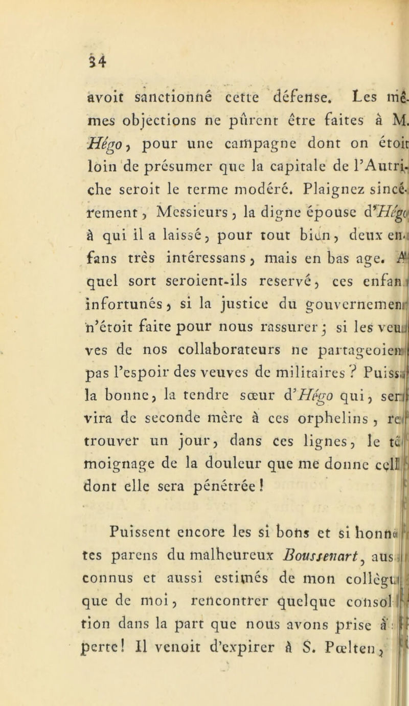 avoit sanctionné cette défense. Les mê- mes objections ne purent être faites à M. Hêgo ■) pour une campagne dont on étoir loin de présumer que la capitale de l’Autri- che seroit le terme modéré. Plaignez sincè- rement , Messieurs, la digne épouse àrHégv à qui il a laissé, pour tout bien, deux en- fans très intéressans , mais en bas âge. ^ quel sort seroient-ils réservé, ces enfan infortunés) si la justice du gouvernemenij n’étoit faite pour nous rassurer j si les veuJ ves de nos collaborateurs ne partageoien pas l’espoir des veuves de militaires ? Puisse la bonne, la tendre sœur d’Hégo qui, sen vira de seconde mère à ces orphelins , re trouver un jour, dans ces lignes, le te moignage de la douleur que me donne cgll dont elle sera pénétrée ! Puissent encore les si bons et si lionne tes parens du malheureux Bovssenart^ aus connus et aussi estimés de mon collègu que de moi, rencontrer quelque colisol i tion dans la part que nous avons prise ;ï perte! Il venait d’expirer h S. Pœlten,