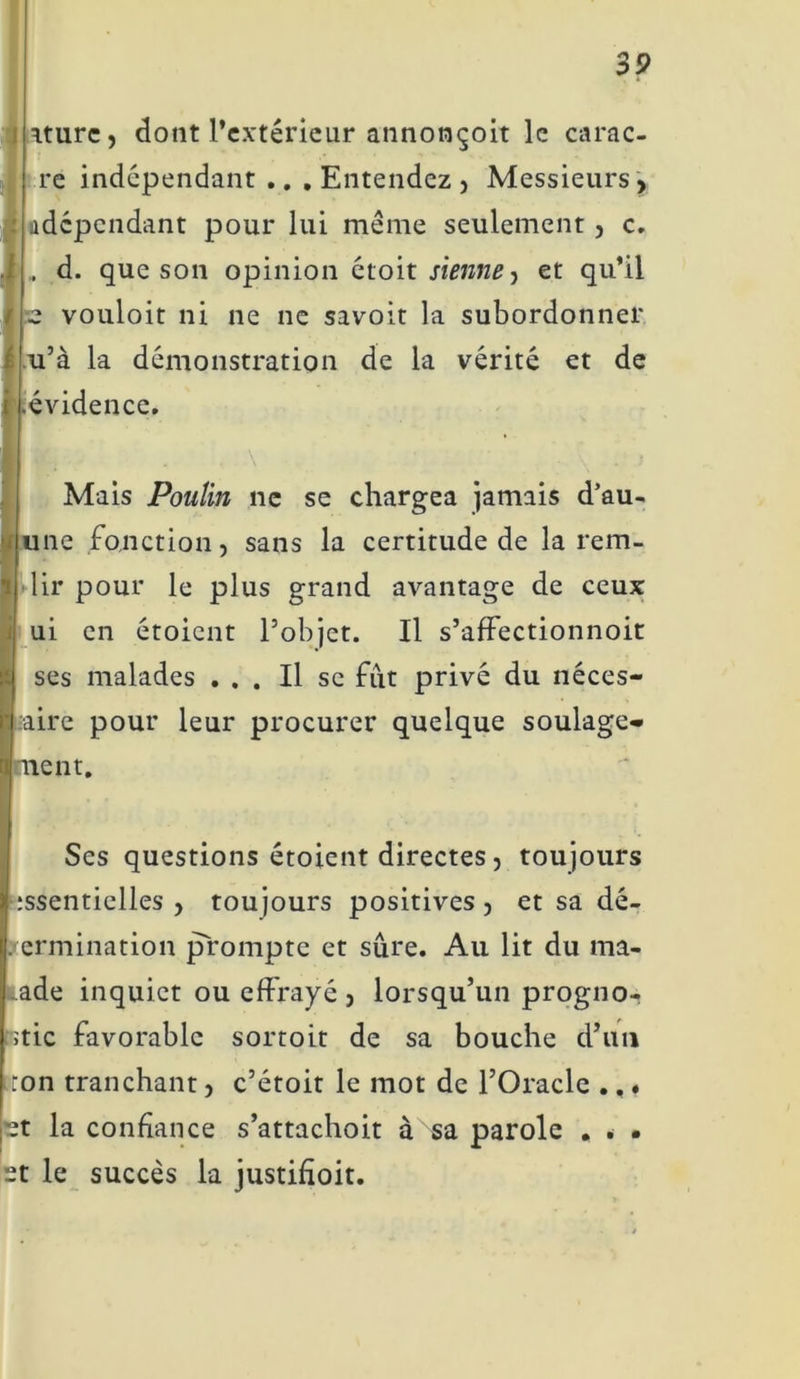 aturc, dont l’extérieur annonçoit le carac- re indépendant .. .Entendez, Messieurs, ^dépendant pour lui même seulement, c. , d. que son opinion étoit sienne y et qu’il z vouloit ni ne ne savoit la subordonner u’à la démonstration de la vérité et de .évidence. Mais Poulin ne se chargea jamais d’au- une fonction, sans la certitude de la rem- lir pour le plus grand avantage de ceux ui en étoient l’objet. Il s’affectionnoit ses malades ... Il se fut privé du néces- saire pour leur procurer quelque soulage- aient. Ses questions étoient directes, toujours ;ssentielles , toujours positives, et sa dé- termination prompte et sûre. Au lit du ma- lade inquiet ou effrayé , lorsqu’un progno- atic favorable sortoit de sa bouche d’un ;ton tranchant, c’étoit le mot de l’Oracle ., « pt la confiance s’attachoit à sa parole . . • et le succès la justihoit.