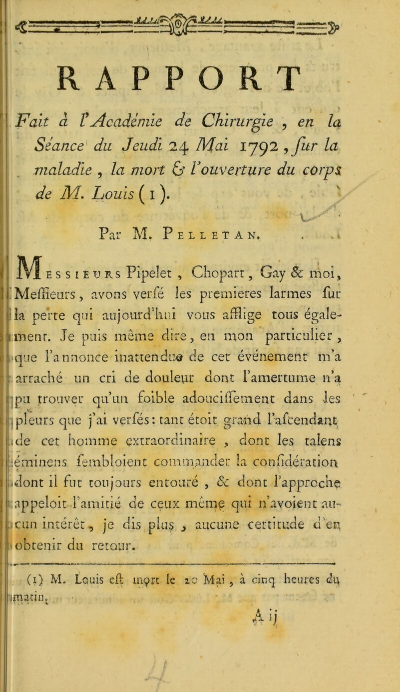 « JLLL ÎJLLU, RAPPORT Fait à l'Académie de Chirurgie , en la Séance du Jeudi 24 Mai 1792 , fur la maladie , la mort & Vouverture du corps de M. Louis ( 1 ). u Par M. Pelleta n. Mhss, e tj rs Pipelet , Chopart, Gay 8c moi. Meilleurs, avons verfé les premières larmes fur la perte qui aujourd'hui vous afflige tous égale- ment. Je puis même dire, en mon particulier , que l’annonce inattendue de cet événement m’a : arraché un cri de douleur dont l’amertume n’a pu trouver qu’un foible adoucidement dans les , pleurs que j’ai verfés: tant étoit grand l’afcendant ide cet homme extraordinaire , dont les talens :éminens fembloient commander la confidération « | dont il fut toujours entouré , 8c dont l’approche appeloit Tamitié de ceux même qui 11’avoient an- odin intérêt, je dis plus j aucune certitude tien obtenir du retour. (i) M. Louis cfl mçrt le 10 Mai , à cinq heures imacin. A n f