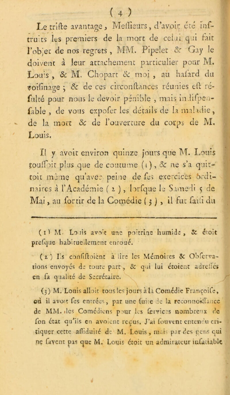 Le tri (lie avantage* Meilleurs, d’avoir été inf- tru'ts les premiers de la mort de celai qui fait l’objet de nos regrets, MM. Pipelet &r Gay le doivent à leur attachement particulier pour M. Louis , & M. Chopart 8c moi , au halard du çorîînage j 8c de ces circonftances réunies effc ré- fulté pour nous le devoir pénible , mais indifpea- fable , de vous expofer les détails de la maladie, de la mort 8c de l’ouverture du corps de M. Louis. Il y avoit environ quinze jours que M. Lotus touffoit plus que de coutume (t ), 8c ne s’a quit- toit meme qu’avec peine de fe> exercices Ordi- naires à l’Académie ( i ), lorfque le Samedi 5 de Mai, au for tir de la Comédie ( 3 ) , il fut fa fi du ( 1 1 M Lo iis avrvt une po’trine humide , 5c ctoit prefque habirucdemenc enroué. ( 1 ) Iis canfiftoicnt à lire les Mémoires 5c Obferva- tions envoyés de coure part, 5c qui lui étoient adrellés en fa qualité de Secrétaire. (3) M. Louis allait tous les jours à la Comédie Françoife, où il avoir les entrées, par une fuite de la rcconnoiflancc de MM. «les Comédiens pour les fervicts nombreux de fon état qu’ils en avoient reçus. J’ai Couvent entendu cri- f. , tiquçr cette afiiduité de M. Louis, nuis parties cens qui ne lavent pas que M. Louis étoit un admirateur înfaûablc