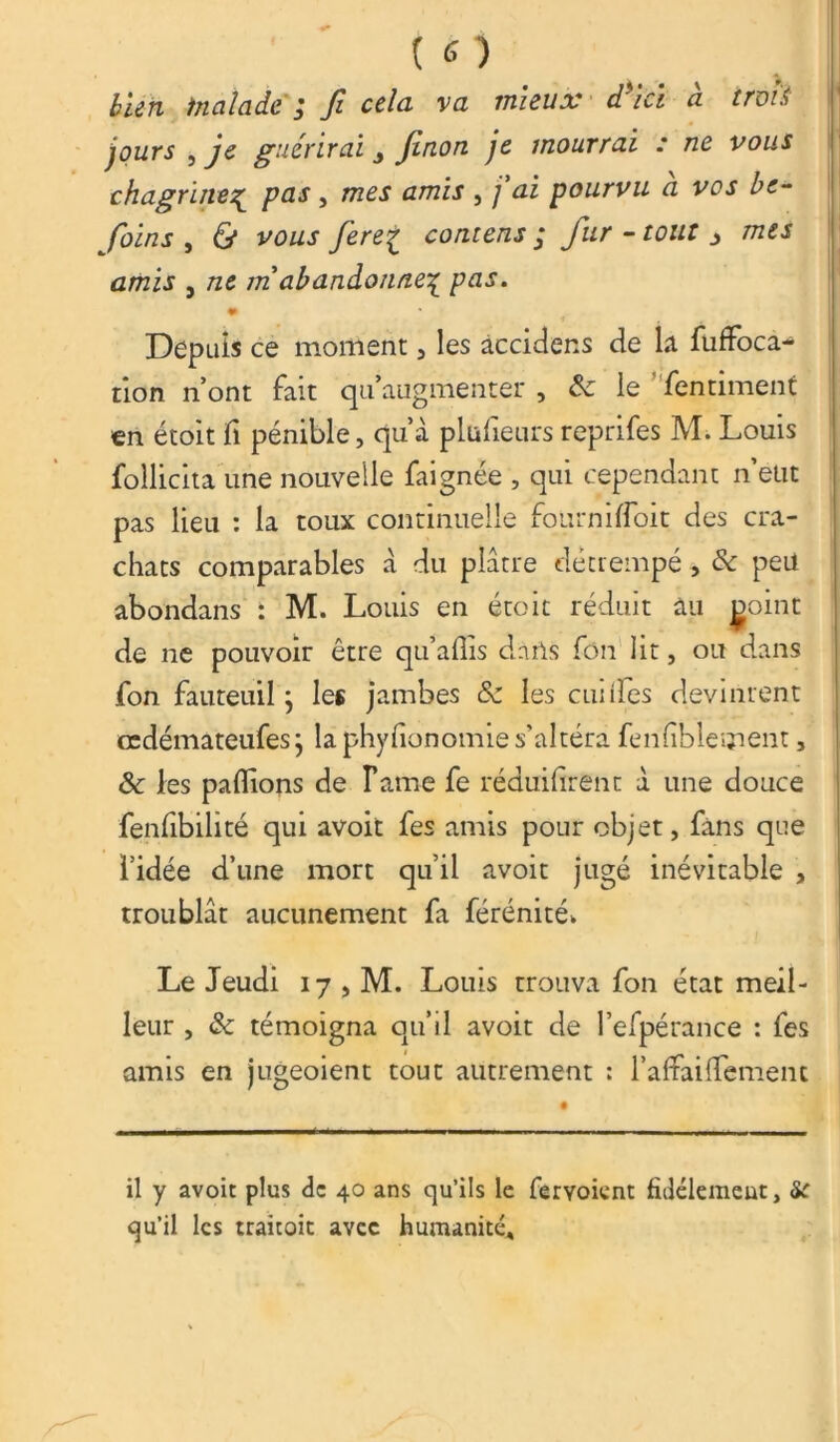 bien tnalade j fi cela va mieux d ici a trois jours , je guérirai j finon je mourrai : ne vous chagrineç pas , mes amis , j ai pourvu a vos be- Joins , 6* vo/zr contens ; fur - tout * mes amis } /ze m'abandonne^ pas. Depuis ce moment , les àccidens de k fuffoca- tion n’ont fait qu’augmenter , & le fen ciment en étoit fi pénible, qu’à plufieurs reprifes M. Louis follicita une nouvelle faignée , qui cependant n eut pas lieu : la toux continuelle fourniffoit des cra- chats comparables à du plâtre détrempé, 8c peu abondans : M. Louis en étoit réduit an ^oint de ne pouvoir être qu’affis dnrls fôn lit, ou dans fon fauteuil j les jambes 8c les cuiifes devinrent cedémateufesj la phyfionomie s’altéra fenfblement, & les paflions de Fame fe réduifirenc à une douce fenfibilité qui avoit fes amis pour objet, fans que l’idée d’une mort qu’il avoit jugé inévitable , troublât aucunement fa férénité* Le Jeudi 17 , M. Louis trouva fon état meil- leur , 8c témoigna qu’il avoit de l’efpérance : fes amis en jugeoient tout autrement : ralfailfement il y avoit plus de 40 ans qu’ils le fervoient fidèlement, &C qu’il les traitoit avec humanité.