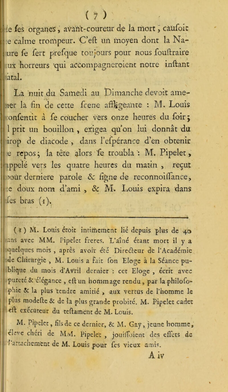 Je /es organes, avant-coureur de la mort, caufoic e calme trompeur. C’eft mi moyen dont la Na- ître fe fert prefque toujours pour nous fouftraire ux horreurs 'qui accompagneroient notre inftant i àtal. La nuit du Samedi au Dimanche devoit ame- tner là fin de cette fcene affligeante : M. Louis onfentit à fe coucher vers onze heures du foir j i 1 prit un bouillon y exigea qu’on lui donnât du jnrop de diacode , dans l’efpérance d’en obtenir e repos y la tête alors fe troubla : M. Pipelet, ippelé vers les quatre heures du matin , reçut fooùr derniere parole ligne de reconnoifflmce, e doux nom d’ami , & M. Louis expira dans Les bras (i). ( i ) M. Louis éroit intimement lié depuis plus de 40 fins avec MM. Pipelet freres. L’aîné étant mort il y a quelques mois , après avoir été Directeur de l’Académie de Chirurgie , M. Louis a fait Ton Eloge à la Séance pu- blique du mois d’Av'ril dernier : cct Eloge , écrit avec ! pureté &'élégance , elVun hommage rendu, par la philofo- phie 5c la plus tendre amitié , aux vertus de l’homme le plus modefte & de la plus grande probité. M- Pipelet cadet eft exécuteur du teftament de M. Louis. M. Pipelet, fils de ce dernier, & M. Gay, jeune homme, eleve chéri de MM. Pipelet , jouifloient des effets de 7 attachement de M. Louis pour fes vieux amis. A iv