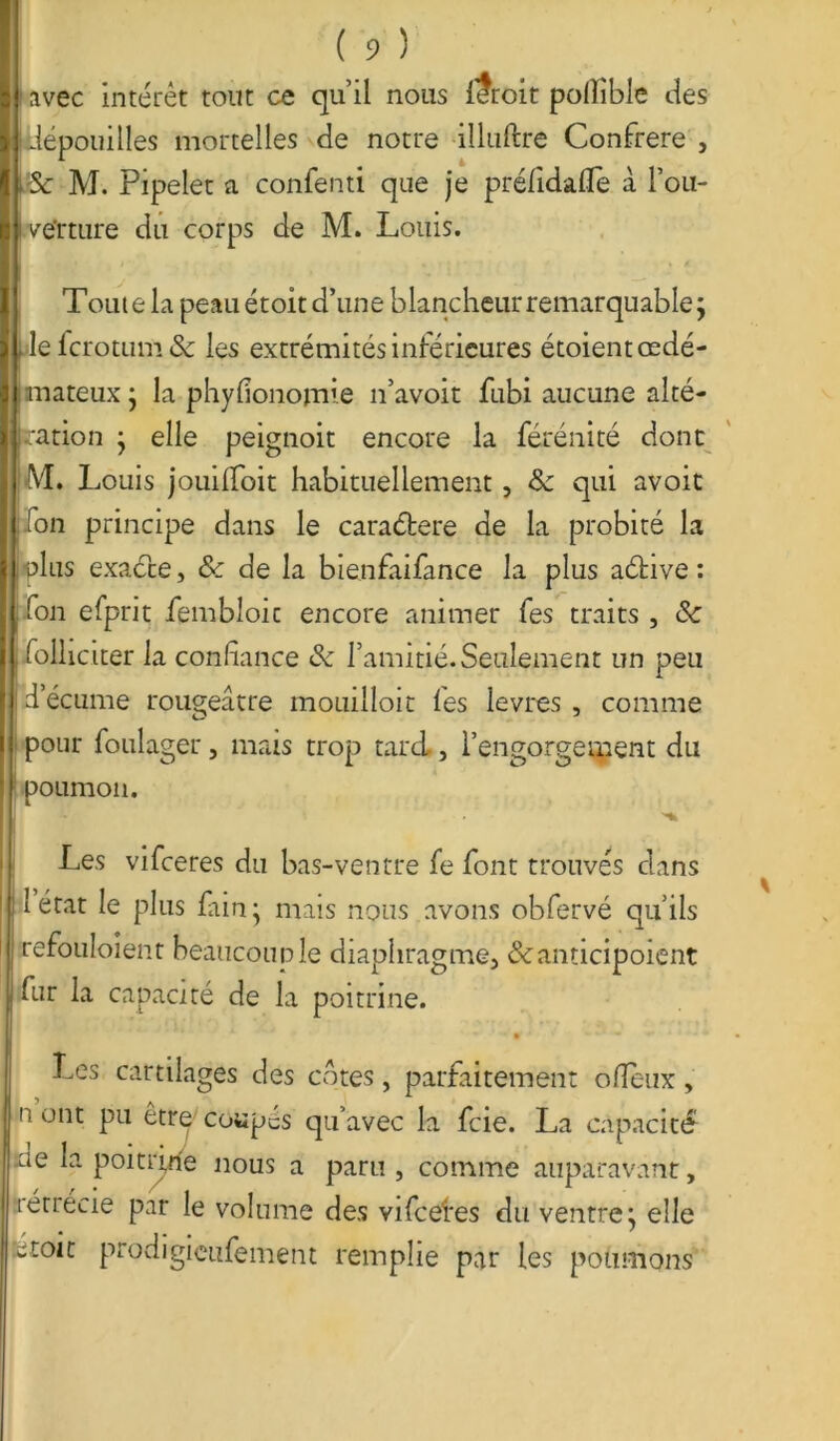 avec intérêt tout ce qu’il nous f?roit pollible îles 1 ■ dépouilles mortelles de notre illuftre Confrère , Se M. Pipelet a confenti que je prélidalTe à l’ou- p i ve'rture du corps de M. Louis. ( 9 ) Toute la peau étoit d’une blancheur remarquable; j pie fcrotum & les extrémités inférieures étoient œdé- mateux ; la phyfionomie n’avoit fubi aucune alté- ration ; elle peignoit encore la férénité dont W. 1 muis jouilfoit habituellement, de qui avoit Ton principe dans le caractère de la probité la plus exaéte, 8c de la bienfaifance la plus aétive : fou efprit fembîoic encore animer fes traits, 8: folheiter la confiance 8c l’amitié. Seulement un peu d’écume rougeâtre mouilloit fes levres , comme pour foulager, mais trop tard, l’engorgement du poumon. Les vifeeres du bas-ventre fe font trouvés dans I état le plus fain ; mais nous avons obfervé qu’ils refouloient beaucoup le diaphragme, &anticipoient || fur la capacité de la poitrine. Les cartilages des cotes, parfaitement ofîeux, I n ont pu être' coupés qu’avec la fcie. La capacité ue la poitrine nous a paru , comme auparavant, rétrécie par le volume des vifeefes du ventre; elle wtoit prodigieufement remplie par les poumons