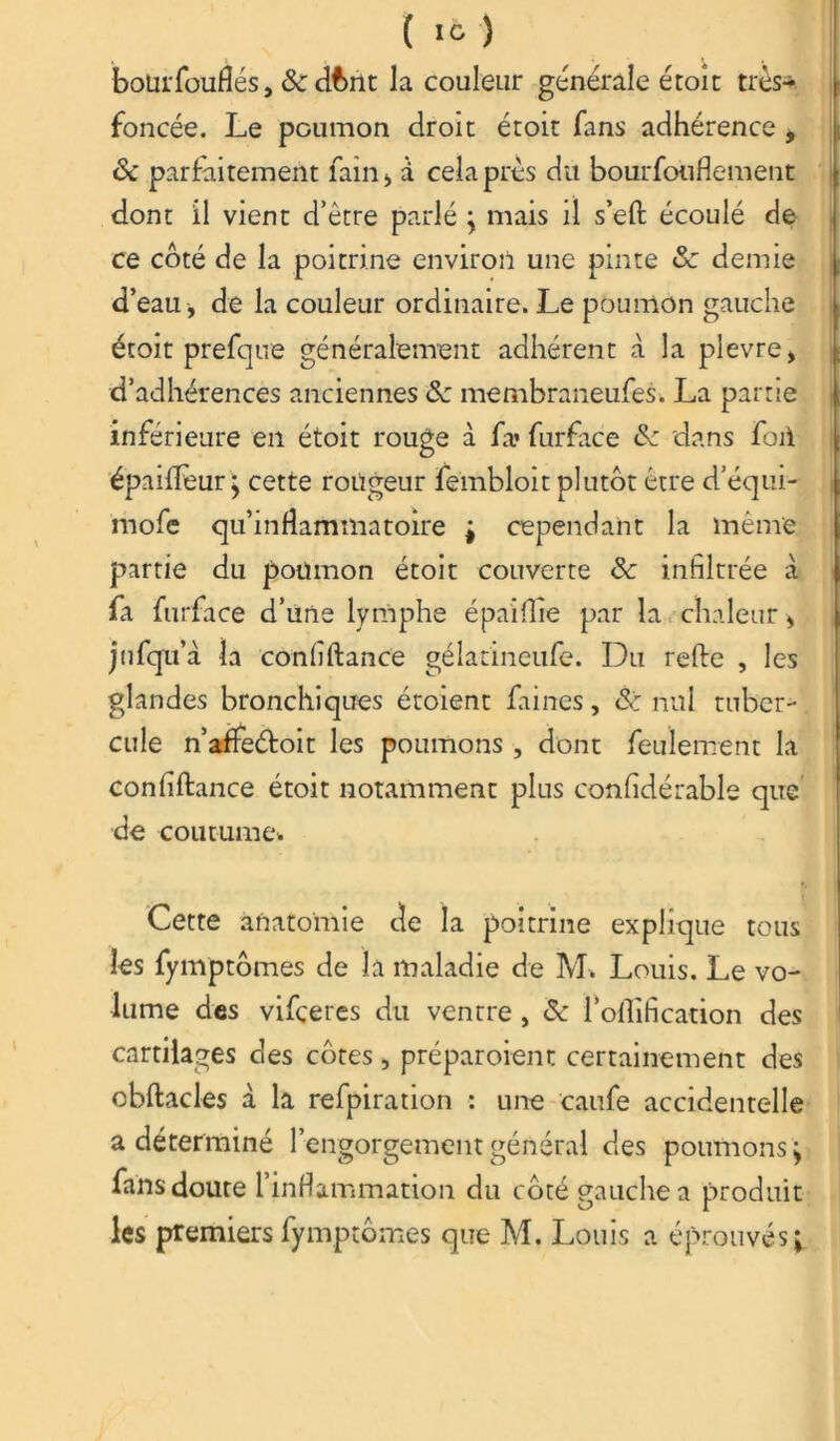 bourfouflés, &dbnt la couleur générale éroic très* foncée. Le poumon droit étoit fans adhérence * & parfaitement faîn , à cela près du bourfouflement dont il vient d’être parlé ; mais il s’eft écoulé de ce côté de la poitrine environ une pinte &: demie d’eau, de la couleur ordinaire. Le poumon gauche étoit prefque généralement adhérent à la plevre, d’adhérences anciennes & membraneufes. La partie inférieure en étoit rouge à fa» furface dans foii épaiiïèur • cette rougeur fembloit plutôt être d’équi- mofe qu’inflammatoire ; cependant la même partie du poumon étoit couverte Sc infiltrée à fa furface d’une lymphe épaiilie par la chaleur > jufqu’à la confiftance gélatineufe. Du refte , les glandes bronchiques étoient faines, & nul tuber- cule n’afieéfoit les poumons , dont feulement la confiftance étoit notamment plus confidérable que de coutume* Cette anatomie de la poitrine explique tous les fymptômes de la maladie de M* Louis. Le vo- lume des vifçeres du ventre, & l’oftification des cartilages des côtes, préparoient certainement des cbftacles à la refpiration : une caufe accidentelle a déterminé l’engorgement général des poumons; fans doute l’inflammation du côté gauche a produit les premiers fymptômes que M. Louis a éprouvés;