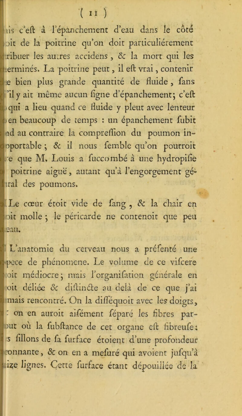 lis c’efi: à lepinchement d’eau dans le côté oit de la poitrine qu’on doit particuliérement tribuer les autres accidens , 6c la mort qui les terminés. La poitrine peut, il eft vrai, contenir die bien plus grande quantité de fluide, fans ’ily ait même aucun ligne d’épanchement ; c’eft qui a lieu quand ce fluide y pleut avec lenteur en beaucoup de temps : un épanchement fubit nd au contraire la compreflion du poumon in- oportable j 6c il nous femble qu’on pourroit ce que M. Louis a füccombé à une hydropifle poitrine aiguë, autant qu’à l’engorgement gé- iral des poumons. Le cœur étoit vide de fang 9 6c la chair en oit molle j le péricarde ne contenoit que peu eau. L’anatomie du cerveau nous a préfenté une ■pece de phénomène. Le volume de ce vifcere oit médiocre j mais l’organifation générale en oit déliée 6c diftinéte au delà de ce que j’ai mais rencontré. On la diflequoit avec les doigts, : on en auroit aifément féparé les fibres par- tit ou la fubftance de cet organe efl: fibreufe; s filions de fa furface étoient d’une profondeur tonnante, & on en a mefuré qui avoient jufqu’à lize lignes. Cette furface étant dépouillée de la.