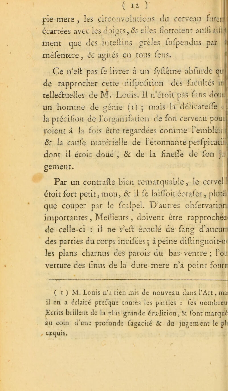 (11 ) pie-mere , ies circonvolutions du cerveau hirei. écartées avec les doigts, & elles flottoient aulîiaifl ! ment que clés inceflins grêles fufpendus par méfentere, & agités en tous fens. Ce n’eft pas Te livrer à un fyftême abfurde qir de rapprocher cette difpoiition des facultés ii telleduelles de M. Louis. Il n’étoit pas fans douiij un homme de génie (0 j mais la déîicatelle < la précifion de lorganifation de Ton cerveau poui. roient à la fois être regardées comme l’embiên & la caufe matérielle de l’étonnante perfpicaciii dont il école doué , & de la fmelfe de fon jilj gement. Par un contralle bien remarquable, le cerveld étoit fort petit, mou, & il fe laifloit écrafer, pluta que couper par le fcalpel. D’autres obfervatiori importantes, Meilleurs, doivent être rapprochée de celle-ci : il ne s’eft écoulé de fang d’aucur des parties du corps incifées j à peine dillinguoit-o* les plans charnus des parois du bas-ventre; l’on vetture des linus de la dure mere n’a point fourn ( i ) M. Louis n’.i rien .nis de nouveau dans l’Art, ma il en a éclairé prcfque toutes les parties : fes nombreui Ecrits brillent de la plus grande érudition, Sc font marqué1 au coin d’une profonde fagacité & du jugement le ph exquis.