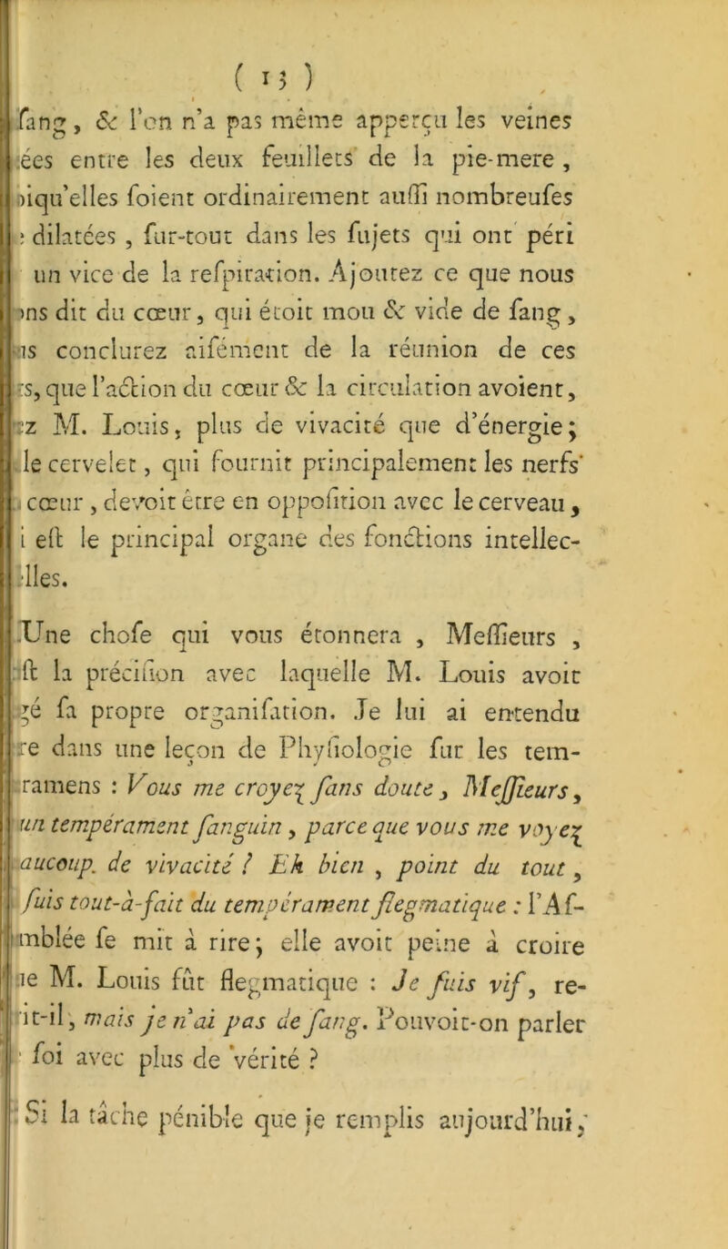 ( '5 ) fang, & l'on n’a pas même apperçu les veines :ées entre les deux feuillets de la pie-mere , biqu’elles foient ordinairement aufli nombreufes L: dilatées , fur-tout dans les fujets qui ont péri un vice de la refpiration. Ajoutez ce que nous >ns dit du cœur, qui étoit mou de vide de fang , sis conclurez aifément de la réunion de ces trs, que l'action du cœur & la circulation avoient, tz M. Louis, plus de vivacité que d’énergie; Ile cervelet, qui fournit principalement les nerfs1 i cœur, devoir être en oppofition avec le cerveau, i eft le principal organe des fondions intellec- illes. Une chofe qui vous étonnera , Meilleurs , :ft la préciaon avec laquelle M* Louis avoir té fa propre organifation. Je lui ai entendu re dans une leçon de Phyfiologie fur les tem- iraniens : Vous me croye^fans doute, MeJJieurs, un tempérament fan gain , parce que vous me voye.p i aucoup. de vivacité / Eh bien , point du tout, fuis tout-à-fait du tempérament flegmatique : i’Af- mblée fe mit à rire; elle avoir peine à croire ’ ne M. Louis fut flegmatique : Je fuis vif, re- Jrit-il, mais jeudi pas de fang. Pouvoit-on parler foi avec plus de Vérité ? Si la tâche pénible que ie remplis aujourd’hui ;