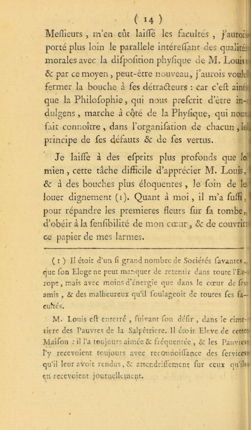 Meilleurs , m’en eût laiffé les facultés , j’auroù porté plus loin le parallèle intérelfant des qualités morales avec la difpofirion phyflque de M. Louisi par ce moyen , peut-être nouveau, j’aurois vouli fermer la bouche à fes détracteurs : car c’eft ainli que la Philofophie, qui nous preferit d’être in- dulgens, marche â cQté de la Phyflque, qui nouaj fait connoître , dans l’organifation de chacun , le principe de fes défauts &* de fes vertus. Je laide à des efprits plus profonds que le mien, cette tâche difficile d’apprécier M. Louis, & à des bouches plus éloquentes, Je foin de le louer dignement (1). Quant à moi, il m’a fuffi. pour répandre les premières fleurs fur fa tombe, d’obéir à la fenfibilité de mon cœur, & de couvrit: ce papier de mes larmes. ( i ) Il ctoit d’un fi grand nombre de Sociétés favantes, que fon Eloge ne peut masquer de retentir dans toute l'Eu-1 rope,mais avec moins d’énergie que dans le cœur de fest amis , & des malheureux qu’il foulageoit de coures fes fa- cultés. M. Louis cfl enterré , fuivant fon défir , dans îe cime- ' titre des Pauvres de la Salpêtrière. Il étoic Elrvc de cctrc- Maifon : il l’a toujours aimée & fréquentée , & les Pauvtesij l’y recevoient toujours avec reccmnoifiancc des fervicesi qu’il leuravoit rendus, & attcndrificmcnt fur ceux qu’ils»| en recevoient journellement.