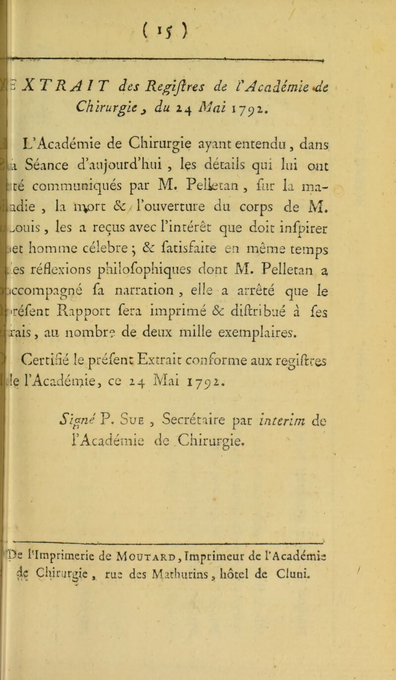 EXTRAIT des Regijlres de l'Académie *d& Chirurgie du 24 Mai 1791. L’Académie de Chirurgie ayant entendu, dans à, Séance d’aujourd’hui , les détails qui lui ont lté communiqués par M. Pelietan , fur la ma- adie , la irvort &/ l’ouverture du corps de M. ..ouis, les a reçus avec l’intérêt que doit infpirer jet homme célébré; & fatisfaite en même temps es réflexions philofophiques dont M. Pelietan a iccompagné fa narration , elle a arrêté que le •réfent Pupport fera imprimé Sc diftribué à fes rais, au nombre de deux mille exemplaires. Certifié le préfent Extrait conforme aux régi fl: tes de l’Académie, ce 24 Mai 1792. Signé P. Sue , Secrétaire par intérim, de l’Académie de Chirurgie. De l'Imprimerie de Moutard,Imprimeur de l’Académie dç Chirurgie, rue des Mathurins, hôtel de Cluni.