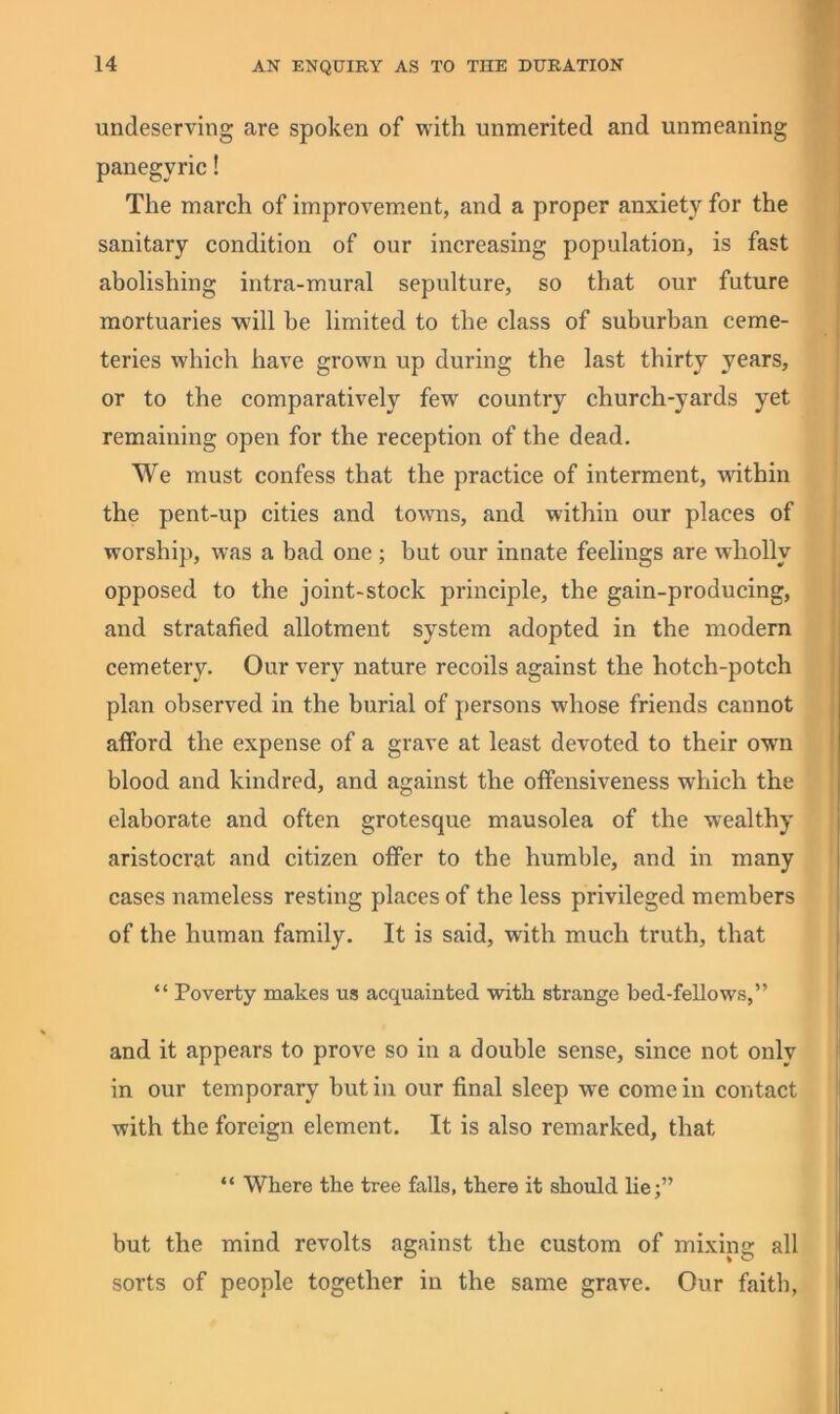 undeserving are spoken of with unmerited and unmeaning panegyric! The march of improvem^ent, and a proper anxiety for the sanitary condition of our increasing population, is fast abolishing intra-mural sepulture, so that our future mortuaries will be limited to the class of suburban ceme- teries which have grown up during the last thirty years, or to the comparatively few country church-yards yet remaining open for the reception of the dead. We must confess that the practice of interment, wdthin the pent-up cities and towns, and within our places of worship, was a bad one; but our innate feelings are wholly opposed to the joint-stock principle, the gain-producing, and stratafied allotment system adopted in the modern cemetery. Our very nature recoils against the hotch-potch plan observed in the burial of persons whose friends cannot atford the expense of a grave at least devoted to their own blood and kindred, and against the otfensiveness which the elaborate and often grotesque mausolea of the wealthy aristocrat and citizen offer to the humble, and in many cases nameless resting places of the less privileged members of the human family. It is said, with much truth, that “ Poverty makes us acquainted with strange bed-fellows,” and it appears to prove so in a double sense, since not only in our temporary but iii our final sleep we come in contact with the foreign element. It is also remarked, that “ Where the tree falls, there it should lie;” but the mind revolts against the custom of mixing all sorts of people together in the same grave. Our faith,