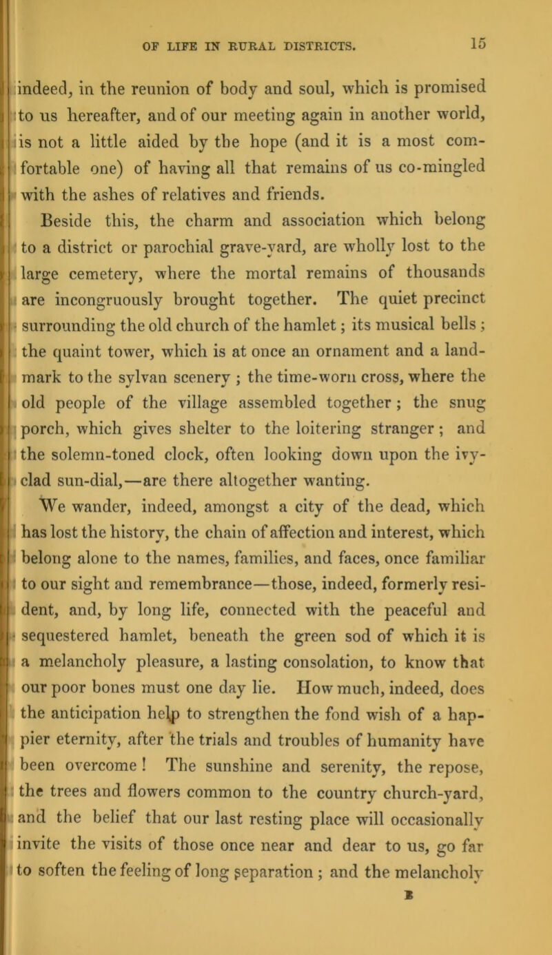 indeed, in the reunion of body and soul, which is promised to us hereafter, and of our meeting again in another world, is not a little aided by the hope (and it is a most com- fortable one) of having all that remains of us co-mingled with the ashes of relatives and friends. Beside this, the charm and association which belong to a district or parochial grave-yard, are wholly lost to the large cemetery, where the mortal remains of thousands are incongruously brought together. The quiet precinct surrounding the old church of the hamlet; its musical bells; the quaint tower, which is at once an ornament and a land- mark to the sylvan scenery ; the time-worn cross, where the old people of the village assembled together; the snug porch, which gives shelter to the loitering stranger; and the solemn-toned clock, often looking down upon the ivy- clad sun-dial,—are there altogether wanting. We wander, indeed, amongst a city of the dead, which has lost the history, the chain of aifection and interest, which belong alone to the names, families, and faces, once familiar to our sight and remembrance—those, indeed, formerly resi- dent, and, by long life, connected with the peaceful and sequestered hamlet, beneath the green sod of which it is a melancholy pleasure, a lasting consolation, to know that our poor bones must one day lie. How much, indeed, does the anticipation he\p to strengthen the fond wish of a hap- pier eternity, after the trials and troubles of humanity have been overcome ! The sunshine and serenity, the repose, the trees and flowers common to the country church-yard, and the belief that our last resting place will occasionally invite the visits of those once near and dear to us, go far to soften the feeling of long reparation ; and the melancholy