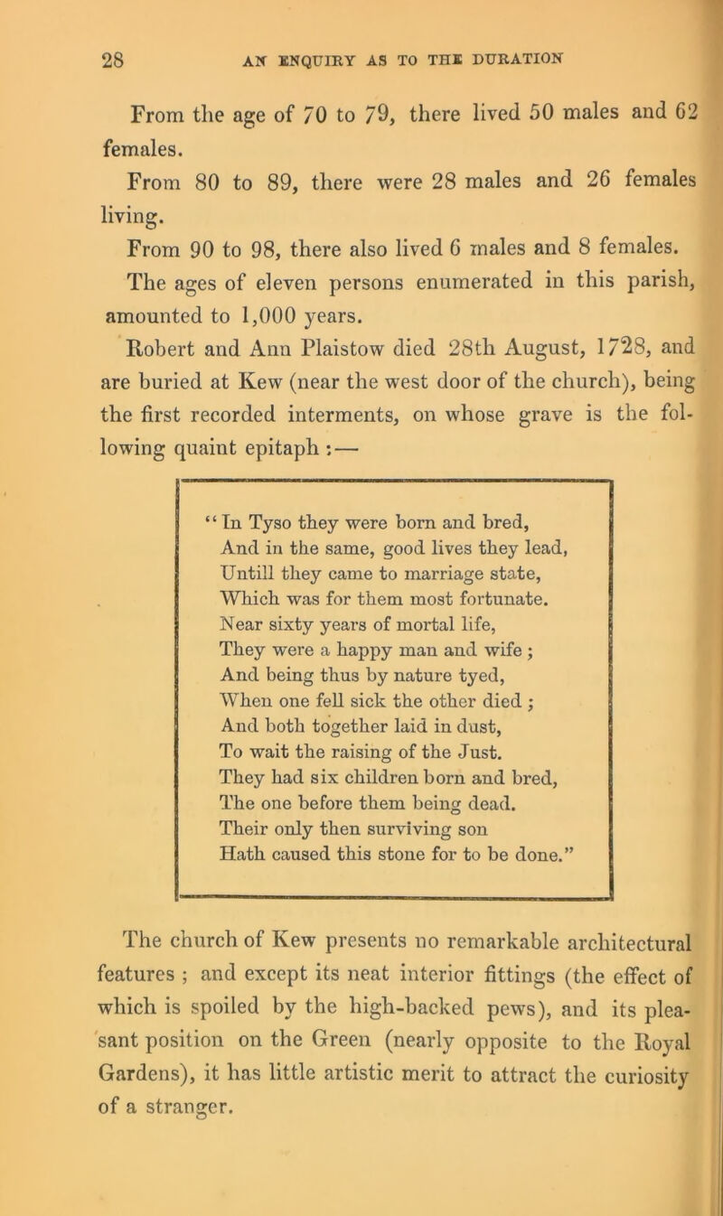 From the age of 70 to /9, there lived 50 males and 62 females. From 80 to 89, there were 28 males and 26 females living. From 90 to 98, there also lived 6 males and 8 females. The ages of eleven persons enumerated in this parish, amounted to 1,000 years. Robert and Ann Plaistow died 28th August, 1/28, and are buried at Kew (near the west door of the church), being the first recorded interments, on whose grave is the fol- lowing quaint epitaph: — ‘ ‘ In Tyso they were bom and bred, And in the same, good lives they lead, Untill they came to marriage state. Which was for them most fortunate. Near sixty yeai’s of mortal life, They were a happy man and wife ; And being thus by nature tyed, When one fell sick the other died ; And both together laid in dust. To wait the raising of the Just. They had six children born and bred. The one before them being dead. Their only then surviving son Hath caused this stone for to be done.” The church of Kew presents no remarkable architectural features ; and except its neat interior fittings (the effect of which is spoiled by the high-backed pews), and its plea- sant position on the Green (nearly opposite to the Royal Gardens), it has little artistic merit to attract the curiosity of a stranirer.