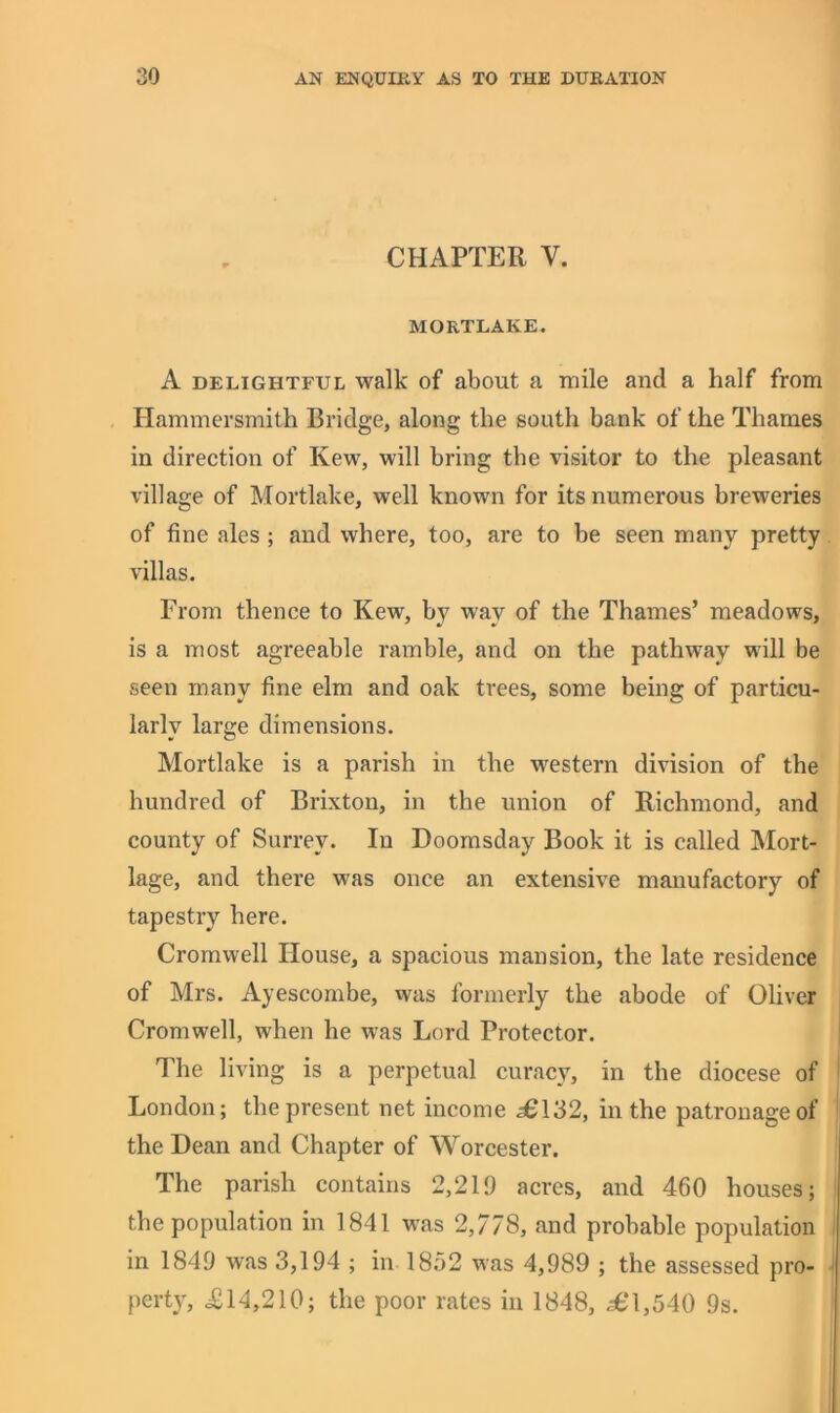 CHAPTER V. MORTLAKE. A DELIGHTFUL Walk of about a mile and a half from Hammersmith Bridge, along the south bank of the Thames in direction of Kew, will bring the visitor to the pleasant village of Mortlake, well known for its numerous breweries of fine ales ; and where, too, are to be seen many pretty villas. From thence to Kew, by way of the Thames’ meadows, is a most agreeable ramble, and on the pathway will be seen many fine elm and oak trees, some being of particu- larly large dimensions. Mortlake is a parish in the western division of the hundred of Brixton, in the union of Richmond, and county of Surrey. In Doomsday Book it is called Mort- lage, and there was once an extensive manufactory of tapestry here. Cromwell House, a spacious mansion, the late residence of Mrs. Ayescombe, was formerly the abode of Oliver Cromwell, when he was Lord Protector. The living is a perpetual curacy, in the diocese of London; the present net income 5^132, in the patronage of the Dean and Chapter of Worcester. The parish contains 2,219 acres, and 460 houses; the population in 1841 was 2,778, and probable population in 1849 was 3,194 ; in 1852 was 4,989 ; the assessed pro- perty, <£14,210; the poor rates in 1848, ^*1,540 9s.