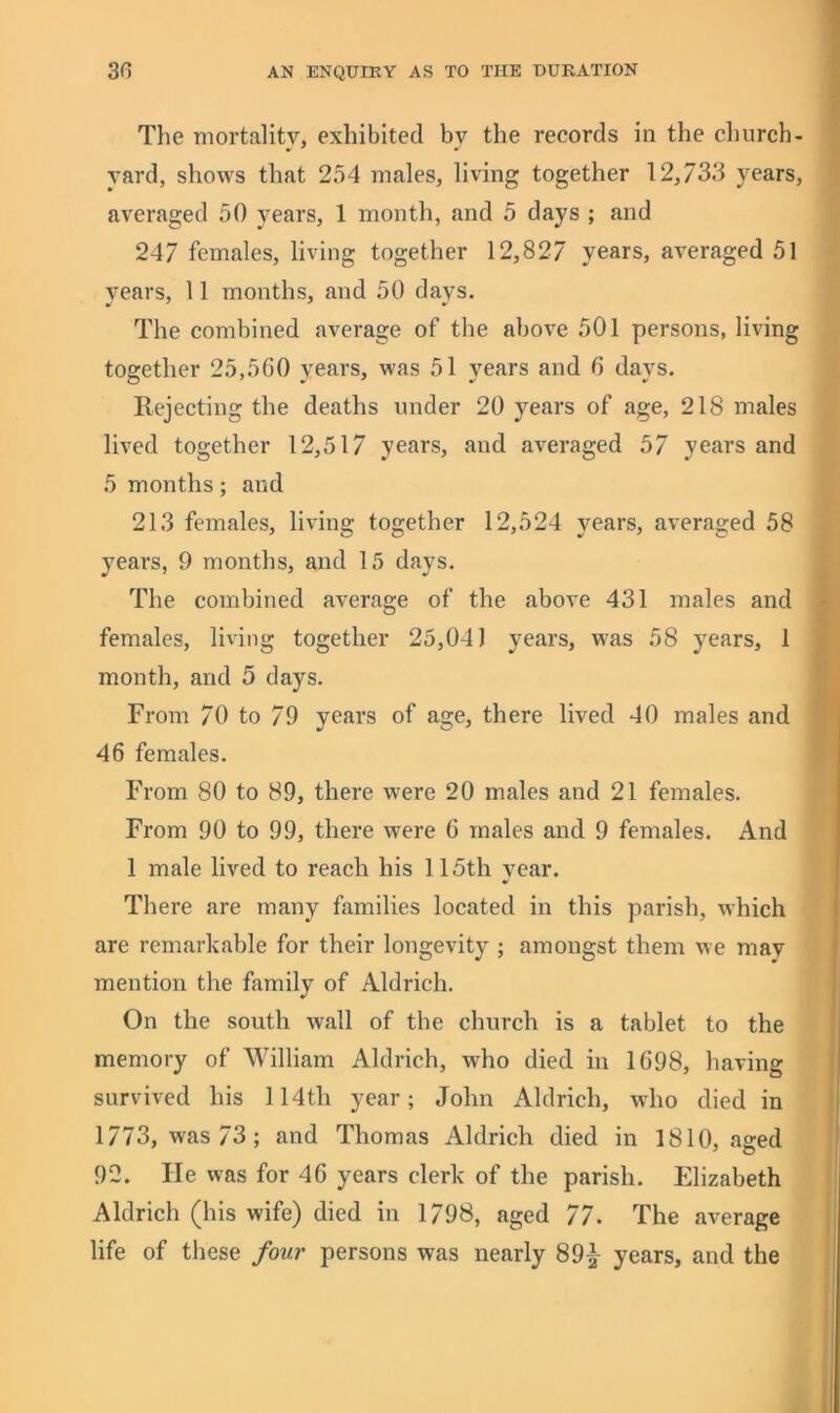 The mortality, exhibited by the records in the church- yard, shows that 254 males, living together 12,733 years, averaged 50 years, 1 month, and 5 days ; and 247 females, living together 12,827 years, averaged 51 years, 11 months, and 50 days. The combined average of the above 501 persons, living together 25,5G0 years, was 51 years and 6 days. Rejecting the deaths under 20 years of age, 218 males lived together 12,517 years, and averaged 57 years and 5 months; and 213 females, living together 12,524 years, averaged 58 years, 9 months, and 15 days. The combined average of the above 431 males and females, living together 25,041 years, was 58 years, 1 month, and 5 days. From 70 to 79 years of age, there lived 40 males and 46 females. From 80 to 89, there were 20 males and 21 females. From 90 to 99, there were G males and 9 females. And 1 male lived to reach his 115th year. There are many families located in this parish, which are remarkable for their longevity ; amongst them we may mention the family of Aldrich. On the south wall of the church is a tablet to the memory of William Aldrich, who died in 1G98, having survived his 114th year; John Aldrich, who died in 1773, was 73; and Thomas Aldrich died in 1810, aged 92. Fie was for 4G years clerk of the parish. Elizabeth Aldrich (his wife) died in 1798, aged 77. The average life of these four persons was nearly 89^ years, and the