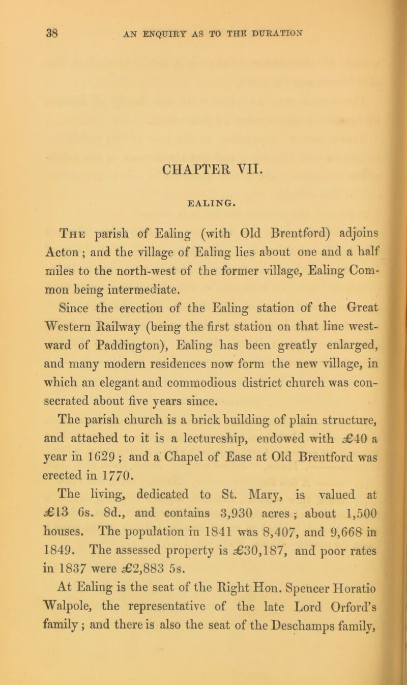 CHAPTER VII. EALING. The parish of Ealing (with Old Brentford) adjoins Acton ; and the village of Ealing lies about one and a half miles to the north-west of the former village, Ealing Com- mon being intermediate. Since the erection of the Ealing station of the Great Western Railway (being the first station on that line west- ward of Paddington), Ealing has been greatly enlarged, and many modern residences now form the new village, in which an elegant and commodious district church was con- secrated about five years since. The parish church is a brick building of plain structure, and attached to it is a lectureship, endowed with £40 a year in 1629 ; and a Chapel of Ease at Old Brentford was erected in 1770. The living, dedicated to St, Mary, is valued at £IS 6s. 8d., and contains 3,930 acres; about 1,500 houses. The population in 1841 was 8,407, and 9,668 in 1849. The assessed property is 3630,187, and poor rates in 1837 were 362,883 5s. At Ealing is the seat of the Right Hon. Spencer Horatio Walpole, the representative of the late Lord Orford’s family; and there is also the seat of the Deschamps family.