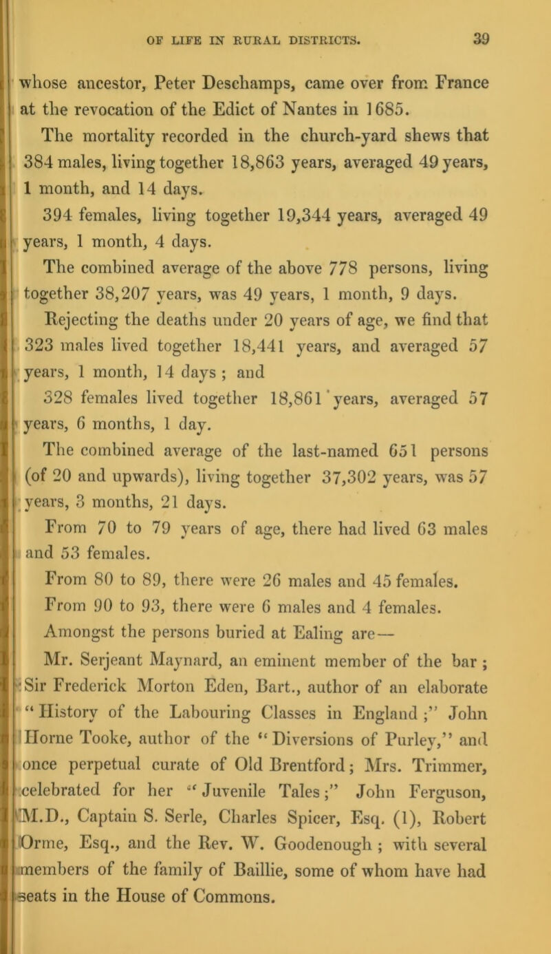 ' whose ancestor, Peter Deschamps, came over from France 1 at the revocation of the Edict of Nantes in 1685. The mortality recorded in the church-yard shews that 384 males, living together 18,863 years, averaged 49 years, 1 1 month, and 14 days. 394 females, living together 19,344 years, averaged 49 : years, 1 month, 4 days. The combined average of the above 778 persons, living together 38,207 years, was 49 years, 1 month, 9 days. Rejecting the deaths under 20 years of age, we find that 323 males lived together 18,441 years, and averaged 57 years, 1 month, 14 days ; and 328 females lived together 18,861 years, averaged 57 years, 6 months, 1 day. The combined average of the last-named 651 persons (of 20 and upwards), living together 37,302 years, was 57 ^ years, 3 months, 21 days. From 70 to 79 years of age, there had lived 63 males and 53 females. From 80 to 89, there were 26 males and 45 females. From 90 to 93, there were 6 males and 4 females. Amongst the persons buried at Ealing are— Mr. Serjeant Maynard, an eminent member of the bar ; Sir Frederick Morton Eden, Bart,, author of an elaborate “ History of the Labouring Classes in England John Horne Tooke, author of the “Diversions of Parley,” and :once perpetual curate of Old Brentford; Mrs. Trimmer, .celebrated for her “Juvenile Tales;” John Ferguson, M.D., Captain S. Serle, Charles Spicer, Esq. (1), Robert Orme, Esq., and the Rev. W. Goodenough ; with several embers of the family of Baillie, some of whom have had seats in the House of Commons.