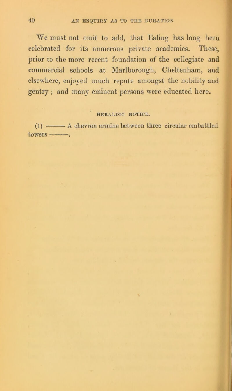 We must not omit to add, that Ealing has long been celebrated for its numerous private academies. These, prior to the more recent foundation of the collegiate and commercial schools at Marlborough, Cheltenham, and elsewhere, enjoyed much repute amongst the nobility and gentry j and many eminent persons were educated here. HERALDIC NOTICE, (1) - towers A chevron ermine between three circular embattled