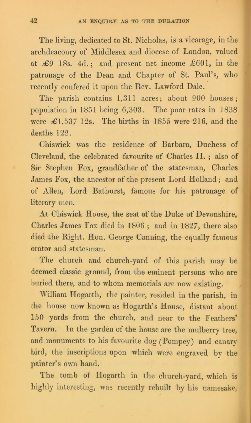 The living, dedicated to St. Nicholas, is a vicarage, in the archdeaconry of Middlesex and diocese of London, valued at £9 18s. 4d.; and present net income <£601, in the patronage of the Dean and Chapter of St. Paul’s, who recently confered it upon the Rev. Lawford Dale. The parish contains 1,311 acres; about 900 houses; population in 1851 being 6,303. The poor rates in 1838 were £\,537 12s. The births in 1855 were 216, and the deaths 122. Chiswick was the residence of Barbara, Duchess of Cleveland, the celebrated favourite of Charles II. ; also of Sir Stephen Fox, grandfather of the statesman, Charles James Fox, the ancestor of the present Lord Holland ; and of Allen, Lord Bathurst, famous for his patronage of literary men. At Chiswick House, the seat of the Duke of Devonshire, Charles James Fox died in 1806 ; and in 1827, there also died the Right. Hon. George Canning, the equally famous orator and statesman. The church and church-yard of this parish may be deemed classic ground, from the eminent persons who are buried there, and to whom memorials are now existing. William Hogarth, the painter, resided in the parish, in che house now known as Hogarth’s House, distant about 150 yards from the church, and near to the Feathers’ Tavern. In the garden of the house are the mulberry tree, and monuments to his favourite dog (Pompey) and canary bird, the inscriptions upon which were engraved, by the painter’s own hand. The tomb of Hogarth in the church-yard, which is highly interesting, was recently rebuilt by his namesake,