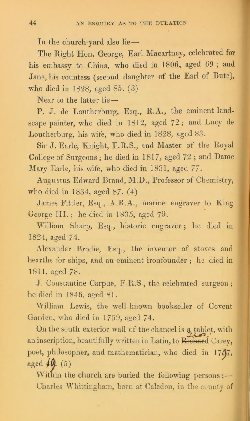 In the church-yard also lie— The Right Hon. George, Earl Macartney, celebrated for his embassy to China, who died in 1806, aged 69 ; and Jane, his countess (second daughter of the Earl of Bute), who died in 1828, aged 85. (3) Near to the latter lie— P. J, de Loutherburg, Esq., R.A., the eminent land- scape painter, who died in 1812, aged 72; and Lucy de Loutherburg, his wife, who died in 1828, aged 83. Sir J. Earle, Knight, F.R.S., and Master of the Royal College of Surgeons ; he died in 1817, aged 72 ; and Dame Mary Earle, his wife, who died in 1831, aged 77. Augustus Edward Brand, M.D., Professor of Chemistry, who died in 1834, aged 87. (4) James Fittler, Esq., A.R.A., marine engraver to King George III. ; he died in 1835, aged 79. William Sharp, Esq., historic engraver; he died in 1824, aged 74. Alexander Broclie, Esq., the inventor of stoves and hearths for ships, and an eminent ironfounder ; he died in 1811, aged 78. J. Constantine Carpue, F.R.S., the celebrated surgeon; he died in 1846, aged 81. William Lewis, the well-known bookseller of Covent Garden, who died in 1759, aged 74. On the south exterior wall of the chancel is ^^^let, with an inscription, beautifully written in Latin, to Ri^)aMl Carey, poet, philosopher, and mathematician, who died in 17^7, aged Ik (5) Within the church are buried the following persons :— Charles Whittingham, born at Caledon, in the county of \