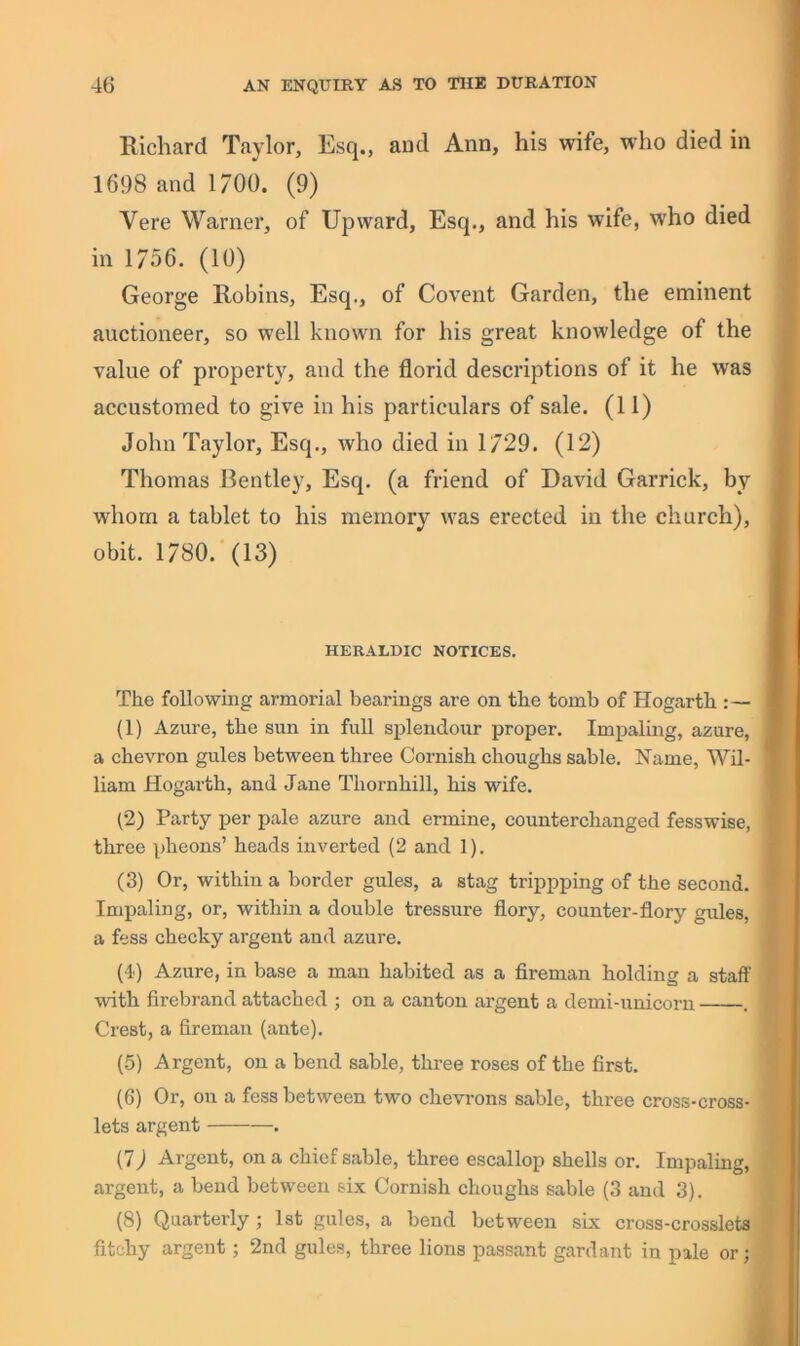 Richard Taylor, Esq., aud Ann, his wife, who died in 1698 and 1/00. (9) Vere Warner, of Upward, Esq., and his wife, who died in 1/56. (10) George Robins, Esq., of Covent Garden, the eminent auctioneer, so well known for his great knowledge of the value of property, and the florid descriptions of it he was accustomed to give in his particulars of sale. (11) John Taylor, Esq., who died in 1/29. (12) Thomas Bentley, Esq. (a friend of David Garrick, by whom a tablet to his memory was erected in the church), obit. 1780.'(13) HERALDIC NOTICES. The following armorial bearings are on the tomb of Hogarth :— (1) Azure, the sun in full splendour proper. Impaling, azure, a chevron gules between three Cornish choughs sable. Name, Wil- liam Hogarth, and Jane Thornhill, his wife. (2) Party per pale azure aud ermine, counterchanged fesswise, three pheons’ heads inverted (2 and 1). (3) Or, within a border gules, a stag trippping of the second. Impaling, or, within a double tressure flory, counter-flory gules, a fess cheeky argent and azure. (4) Azure, in base a man habited as a fireman holding a staff with firebrand attached ; on a canton argent a demi-unicoru . Crest, a fireman (ante). (5) Argent, on a bend sable, three roses of the first. (6) Or, on a fess between two chevrons sable, three cross-cross- lets argent . (7) Argent, on a chief sable, three escallop shells or. Impaling, argent, a bend between six Cornish choughs sable (3 and 3). (8) Quarterly ; 1st gules, a bend between six cross-crosslets fitchy argent; 2nd gules, three lions passant gardant in pale or;