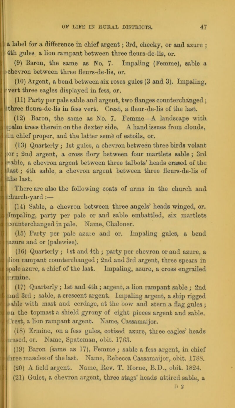 a label for a difference in chief argent; 3rd, cheeky, or and azure ; 4th gules a lion rampant between three fleurs-de-lis, or. (9) Baron, the same as No. 7. Impaling (Femme), sable a chevron between three fleurs-de-lis, or. (10) Argent, a bend between six roses gules (3 and 3). Impaling, ■vert three eagles displayed in fess, or. (11) Party per pale sable and argent, two flanges counterchanged; Ithree fleurs-de-lis in fess vert. Crest, a fleur-de-lis of the last. (12) Baron, the same as No. 7. Femme—A landscape with palm trees therein on the dexter side. A hand issues from clouds, in chief proper, and the latter sem6 of estoils, or. (13) Quarterly; 1st gules, a chevron between three birds volant :or; 2nd argent, a cross flory between four martlets sable; 3rd -sable, a chevron argent between three talbots’ heads erased of the last; 4th sable, a chevron argent between three fleurs-de-lis of 3he last. There are also the following coats of arms in the church and ihurch-yard :— (14) Sable, a chevron between three angels’ heads winged, or. Impaling, party per pale or and sable embattled, six martlets counterchanged in pale. Name, Chaloner. (15) Party per pale azuie and or. Impaling gules, a bend azure and or (palewise). (16) Quarterly ; 1st and 4th ; party per chevron or and azure, a iion rampant counterchanged; 2nd and 3rd argent, three spears in ipale azure, a chief of the last. Impaling, azure, a cross engrailed i^rmine. (17) Quarterly; 1st and 4th; argent, a lion rampant sable ; 2nd and 3rd ; sable, a crescent argent. Impaling argent, a ship rigged ;;able with mast and cordage, at the bow and stem a flag gules ; ,')n the topmast a shield gyrony of eight pieces argent and sable. rest, a lion rampant argent. Name, Oassamaijor. (18) Ermine, on a fess gules, cotised azure, thiee eagles’ heads irased, or. Name, Spateman, obit. 1763. (19) Baron (same as 17), Femme ; sable a fess argent, in chief ree mascles of the last. Name, Rebecca Oassamaijor, obit. 1788. (20) A field argent. Name, Rev. T. Horne, B.D., obit. 1824. (21) Gules, a chevron argent, three stags’ heads attired sable, a
