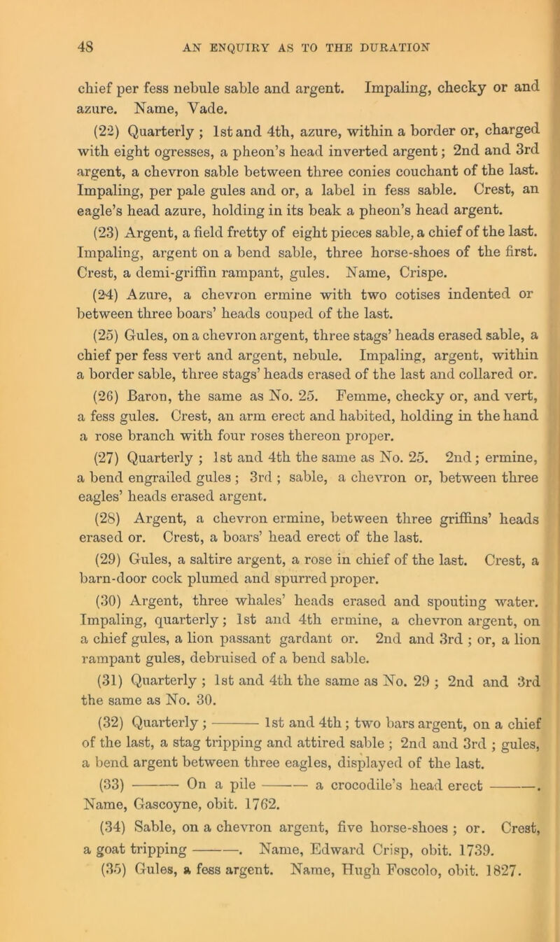 chief per fess nebule sable and argent. Impaling, cheeky or and azure. Name, Vade. (22) Quarterly ; 1st and 4th, azure, within a border or, charged with eight ogresses, a pheon’s head inverted argent; 2nd and 3rd argent, a chevron sable between three conies couchant of the last. Impaling, per pale gules and or, a label in fess sable. Crest, an eagle’s head azure, holding in its beak a pheon’s head argent. (23) Argent, a field fretty of eight pieces sable, a chief of the last. Impaling, argent on a bend sable, three horse-shoes of the first. Crest, a demi-grififin rampant, gules. Name, Crispe. (24) Azure, a chevron ermine with two cotises indented or between three boars’ heads couped of the last. (25) Gules, on a chevron argent, three stags’ heads erased sable, a chief per fess vert and argent, nebule. Impaling, argent, within a border sable, three stags’ heads erased of the last and collared or. (26) Baron, the same as No. 25. Femme, cheeky or, and vert, a fess gules. Crest, an arm erect and habited, holding in the hand a rose branch with four roses thereon proper. (27) Quarterly ; 1st and 4th the same as No. 25. 2nd; ermine, a bend engrailed gules ; 3rd ; sable, a chevron or, between three eagles’ heads erased argent. (28) Argent, a chevron ermine, between three griffins’ heads erased or. Crest, a boars’ head erect of the last. (29) Gules, a saltire argent, a rose in chief of the last. Crest, a barn-door cock plumed and spurred proper. (30) Argent, three whales’ heads erased and spouting water. Impaling, quarterly; 1st and 4th ermine, a chevron argent, on a chief gules, a lion passant gardant or. 2nd and 3rd ; or, a lion rampant gules, debruised of a bend sable. (31) Quarterly ; 1st and 4th the same as No. 29 ; 2nd and 3rd the same as No. 30. (32) Quarterly; — 1st and 4th; two bars argent, on a chief of the last, a stag tripping and attired sable ; 2nd and 3rd ; gules, a bend argent between three eagles, displayed of the last. (33) On a pile —-— a crocodile’s head erect . Name, Gascoyne, obit. 1762. (34) Sable, on a chevron argent, five horse-shoes ; or. Crest, a goat tripping . Name, Edward Crisp, obit. 1739. (35) Gules, a fess argent. Name, Hugh Foscolo, obit. 1827.