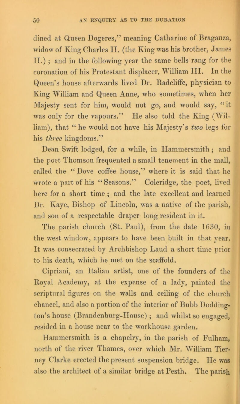 dined at Queen Dogeres,” meaning Catharine of Braganza, widow of King Charles II. (the King was his brother, James II.) ; and in the following year the same bells rang for the coronation of his Protestant displacer, William III. In the Queen’s house afterwards lived Dr. Radcliffe, physician to King William and Queen Anne, wdio sometimes, when her Majesty sent for him, would not go, and would say, “it was only for the vapours.” He also told the King (Wil- liam), that “he w'ould not have his Majesty’s two legs for his three kingdoms.” Dean Swift lodged, for a while, in Hammersmith; and the poet Thomson frequented a small tenement in the mall, called the “ Dove coffee house,” where it is said that he wrote a part of his “ Seasons.” Coleridge, the poet, lived here for a short time ; and the late excellent and learned Dr. Kaye, Bishop of Lincoln, was a native of the parish, and son of a respectable draper long resident in it. The parish church (St. Paul), from the date 1G30, in the west window, appears to have been built in that year. ' It was consecrated by Archbishop Laud a short time prior to bis death, which he met on the scaffold. Cipriani, an Italian artist, one of the founders of the Royal Academy, at the expense of a lady, painted the scriptural figures on the walls and ceiling of the church chancel, and also a portion of the interior of Bubb Dodding- ton’s house (Brandenburg-House) ; and whilst so engaged, resided in a house near to the workhouse garden. Hammersmith is a chapelry, in the parish of Fulham, ^ north of the river Thames, over which Mr. William Tier- I ney Clarke erected the present suspension bridge. He was I also the architect of a similar bridge atPesth. The parish !