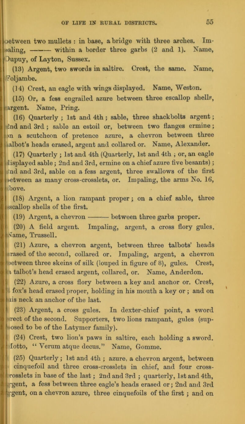 oetween two mullets : in base, a bridge with three arches. Im- oaling, within a border three garbs (2 and 1). Name, I'Jupuy, of Layton, Sussex. (13) Argent, two swords in saltire. Crest, the same. Name, JFoljambe. (14) Crest, an eagle with wings displayed. Name, Weston. (15) Or, a fess engrailed azure between three escallop shells, [ xrgent. Name, Pring. (16) Quarterly ; 1st and 4th; sable, three shackbolts argent; ■ind and 3rd ; sable an estoil or, between two flanges ermine; in a scutcheon of pretence azure, a chevron between three lalbot’s heads erased, argent and collared or. Name, Alexander. (17) Quarterly ; 1st and 4th (Quarterly, 1st and 4th ; or, an eagle !,displayed sable; 2nd and 3rd, ermine on a chief azure flve besants); i^nd and 3rd, sable on a fess argent, three swallows of the first 1 between as many cross-crosslets, or. Impaling, the arms No. 16, ';bove. (18) Argent, a lion rampant proper; on a chief sable, three -scallop shells of the first. “ (19) Argent, a chevron between three garbs proper. (20) A field argent. Impaling, argent, a cross flory gules. . Name, Trussell. (21) Azure, a chevron argent, between three talbots’ heads •rased of the second, collared or. Impaling, argent, a chevron wetween three skeins of silk (louped in figure of 8), gules. Crest, ; i talbot’s head erased argent, collared, or. Name, Anderdon. (22) Azure, a cross flory between a key and ancnor or. Crest, ■ fox’s head erased proper, holding in his mouth a key or; and on iiis neck an anchor of the last. (23) Argent, a cross gules. In dexter-chief point, a sword wect of the second. Supporters, two lions rampant, gules (sup- ■♦osed to be of the Latymer family). (24) Crest, two lion’s paws in saltire, each holding a sword, -lotto, “ Verum atque decus.” Name, Gomme. (25) Quarterly; 1st and 4th ; azure, a chevron argent, between cinquefoil and three cross-crosslets in chief, and four cross- •rosslets in base of the last; 2nd and 3rd ; quarterly, 1st and 4th, ^gent, a fess between three eagle’s heads erased or; 2nd and 3rd rgent, on a chevron azure, three cinquefoils of the first ; and on