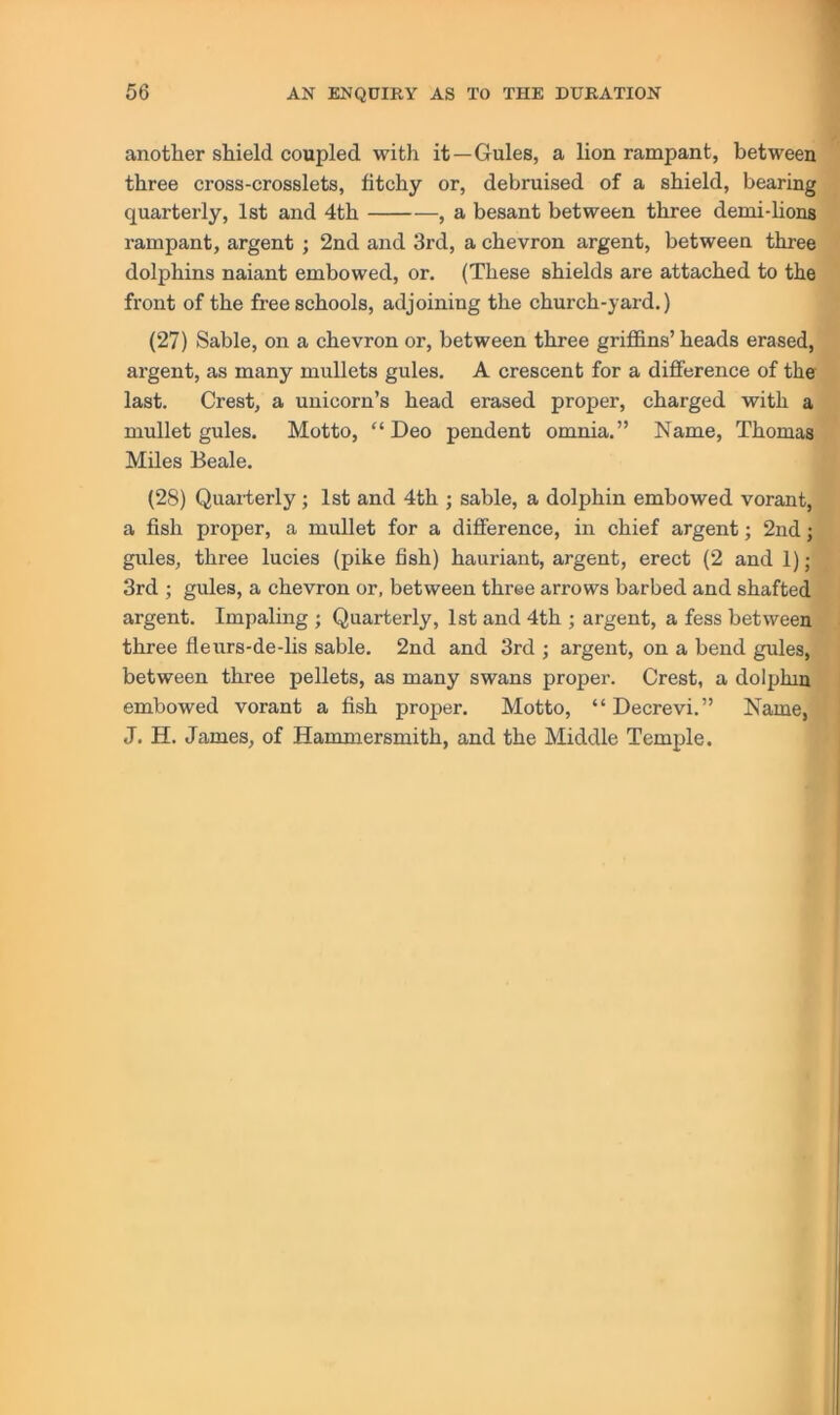 another shield coupled with it—Gules, a lion rampant, between three cross-crosslets, fitchy or, debruised of a shield, bearing quarterly, 1st and 4th , a besant between three demi-lions rampant, argent ; 2nd and 3rd, a chevron argent, between three dolphins naiant embowed, or, (These shields are attached to the front of the free schools, adjoining the church-yard.) (27) Sable, on a chevron or, between three griffins’ heads erased, argent, as many mullets gules. A crescent for a difference of the last. Crest, a unicorn’s head erased proper, charged with a mullet gules. Motto, “Deo pendent omnia.” Name, Thomas Miles Beale. (28) Quaiierly ; 1st and 4th ; sable, a dolphin embowed vorant, a fish proper, a mullet for a difference, in chief argent; 2nd; gules, three lucies (pike fish) hauriant, argent, erect (2 and 1); 3rd ; gules, a chevron or, between three arrows barbed and shafted argent. Impaling ; Quarterly, 1st and 4th ; argent, a fess between . three fleurs-de-lis sable. 2nd and 3rd ; argent, on a bend gules, between three pellets, as many swans proper. Crest, a dolphin | embowed vorant a fish proper. Motto, “Decrevi.” Name, 1 J. H. James, of Hammersmith, and the Middle Temple.