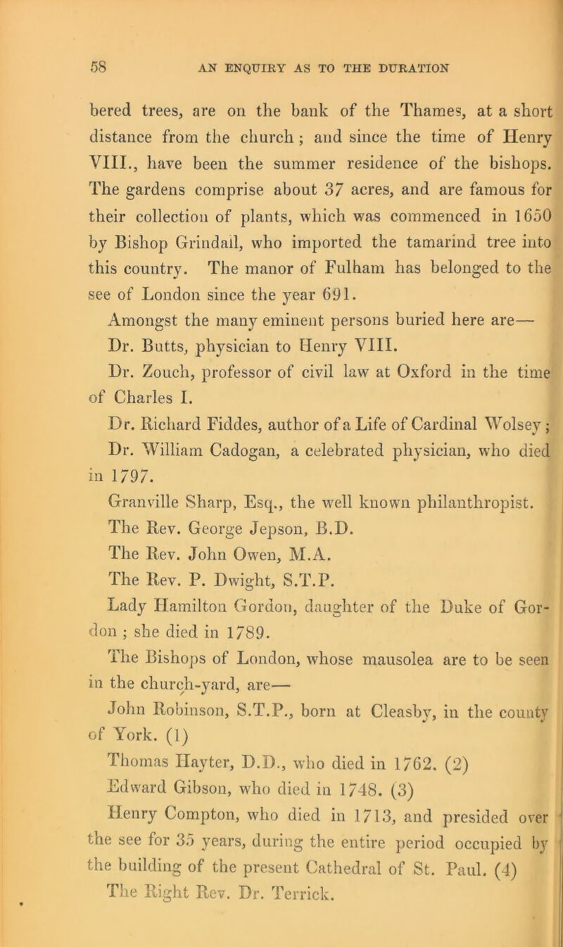 bered trees, are on the bank of the Thames, at a short distance from the church; and since the time of Henry VIII., have been the summer residence of the bishops. The gardens comprise about 37 acres, and are famous for their collection of plants, which was commenced in 1650 by Bishop Grindall, who imported the tamarind tree into this country. The manor of Fulham has belonged to the see of London since the year 691. Amongst the many eminent persons buried here are— Dr. Butts, physician to Henry VIII. Dr. Zouch, professor of civil law at Oxford in the time of Charles I. Dr. Ilichard Fiddes, author of a Life of Cardinal Wolsey; Dr. William Cadogan, a celebrated physician, who died in 1/97. Granville Sharp, Esq., the well known philanthropist. The Rev. George Jepson, B.D. The Rev. John Owen, M.A. The Rev. P. Dwight, S.T.P. Lady Hamilton Gordon, daughter of the Duke of Gor- don ; she died in 1789. The Bishops of London, whose mausolea are to be seen in the church-yard, are— John Robinson, S.T.P., born at Cleasby, in the county of York. (1) Thomas Hayter, D.D., who died in 1762. (2) Edward Gibson, who died in 1748. (3) Henry Compton, who died in 1713, and presided over the see for 35 years, during the entire period occupied by the building of the present Cathedral of St. Paul. (4) The Right Rev. Dr. Terrick.