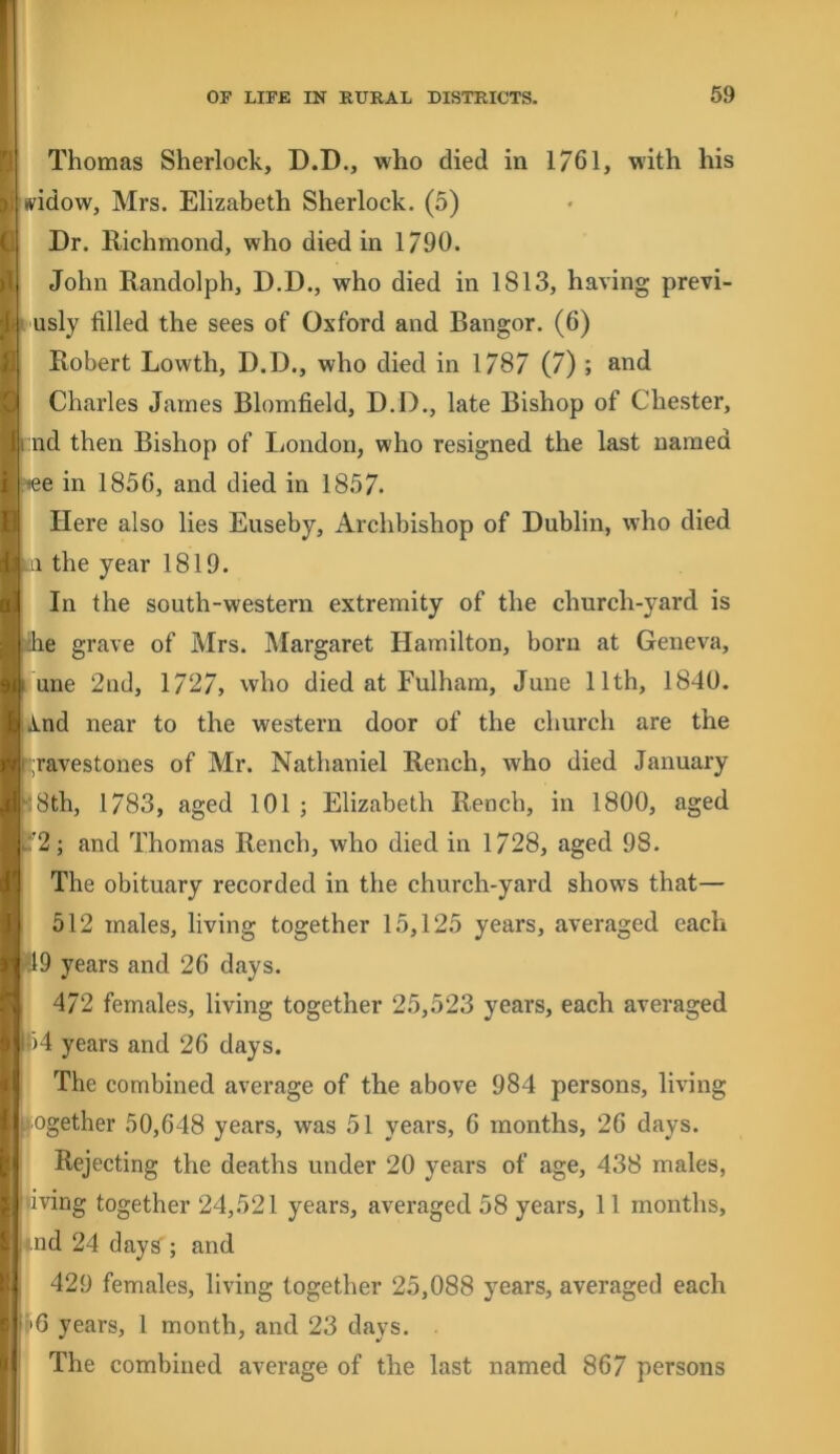 Thomas Sherlock, D.D., who died in 1761, with his tvidow, Mrs. Elizabeth Sherlock. (5) Dr. Richmond, who died in 1/90. John Randolph, D.D., who died in 1813, having previ- I usly filled the sees of Oxford and Bangor. (6) Robert Lowth, D.D., who died in 1787 (7) ; and Charles James Blomfield, D.D., late Bishop of Chester, i:nd then Bishop of London, who resigned the last named r'lee in 1856, and died in 1857* Here also lies Euseby, Archbishop of Dublin, who died III the year 1819. In the south-western extremity of the church-yard is /he grave of Mrs. Margaret Hamilton, born at Geneva, I une 2nd, 1727, who died at Fulham, June 11th, 1840. A.nd near to the western door of the church are the ^;ravestones of Mr. Nathaniel Rench, who died January ^8th, 1783, aged 101 ; Elizabeth Rench, in 1800, aged :'2; and Thomas Rench, who died in 1728, aged 98. The obituary recorded in the church-yard shows that— 512 males, living together 15,125 years, averaged each >49 years and 26 days. 472 females, living together 25,523 years, each averaged l')4 years and 26 days. The combined average of the above 984 persons, living ifiogether 50,648 years, was 51 years, 6 months, 26 days. Rejecting the deaths under 20 years of age, 438 males, living together 24,521 years, averaged 58 years, 11 months, iiid 24 days'; and 429 females, living together 25,088 years, averaged each i'6 years, 1 month, and 23 days. The combined average of the last named 867 persons